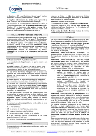 Integram a União e Não têm autonomia Política 
(Governador é nomeado pelo Presidente da República, 
após aprovação do Senado Federal). 
Podem ser divididos em municípios. 
Quem fiscaliza as contas é o CONGRESSO NACIONAL, 
com prévio parecer do TCU. Se tiver mais de cem mil 
habitantes, terá Poder Judiciário de 1ª e 2ª instâncias, MP 
e Defensoria Pública Federal. 
Terão quatro deputados federais (metade do mínimo 
para estados) e Não terão senadores. 
São regidos e organizados por Constituição Estadual, que 
deverá observar os princípios da Constituição Federal. 
Quais seriam os princípios que os Estados deveriam 
respeitar na elaboração de suas constituições? 
De acordo com Uadi Lamego Bulos (Constituição Federal 
anotada. São Paulo: Saraiva, 2000, págs. 506-9), seriam 
três espécies de princípios: 
PRINCÍPIOS CONSTITUCIONAIS SENSÍVEIS: são 
aqueles previstos no artigo 34, inciso VII, da CF. Uma vez 
desrespeitados, autorizam a decretação de intervenção 
federal. 
PRINCÍPIOS CONSTITUCIONAIS ESTABELECIDOS 
(ORGANIZATÓRIOS): Para o citado autor, “são aqueles 
que limitam, vedam ou proíbem a ação indiscriminada do 
Poder Constituinte Decorrente. Por isso mesmo, funcionam 
como balizas reguladoras da capacidade de auto-organização 
 limites explícitos vedatórios ou mandatórios: 
proíbem os estados de praticar atos ou 
procedimentos contrários ao fixado pelo PCO (ex: 
artigo 19), ou impõem restrições à liberdade de 
organização. Ex: arts. 18, § 4º. 
 limites inerentes: implícitos ou tácitos, vedariam 
qualquer possibilidade de invasão de 
competência por parte dos estados-membros; 
 limites decorrentes: assim chamados por 
decorrerem das disposições expressas. Ex: 
necessidade de se respeitar a dignidade da 
pessoa humana, os princípios republicano e da 
legalidade. 
PRINCÍPIOS CONSTITUCIONAIS EXTENSÍVEIS: “são 
aqueles que integram a estrutura da federação brasileira, 
relacionando-se, por exemplo, com a forma de investidura 
em cargos eletivos (artigo 77), o processo legislativo (arts. 
59 e ss), os orçamentos (arts. 165 e ss), os preceitos 
ligados à Administração Pública (arts. 37 e ss)”. 
Em recente julgamento, envolvendo lei do Estado de 
Tocantins a qual regulamentava as regras para 
realização das eleições indiretas (houve a vacância dos 
cargos de governador e vice nos dois últimos anos do 
mandato), o STF reconheceu a constitucionalidade da 
norma no ponto em que previa que a votação na 
Assembléia Legislativa daquele estado deveria ser 
aberta. 
Salientou-se que a opção pela votação aberta facilita que o 
povo controle as escolhas de seus representantes (no 
caso, os deputados estaduais que elegeriam os novos 
governantes), sobretudo porque havia suspeita de 
“acordos obscuros de bastidores”. 
25 
Prof Cristiano Lopes 
DIREITO CONSTITUCIONAL 
os Estados, o DF e os Municípios. Nesse ‘papel’, ela tem 
autonomia financeira, administrativa e política. 
Já no plano internacional, é a União quem representa a 
RFB. Assim, ela age em nome de toda a Federação. 
Em decorrência da escolha da forma federativa de Estado, a 
Constituição estabelece que os entes da Federação (União, 
Estados, DF e Municípios) não podem recusar fé a 
documentos públicos. Igualmente, eles não podem criar 
distinções entre brasileiros ou preferências entre si. 
RELAÇÃO ENTRE O ESTADO E A RELIGIÃO 
Diferentemente do que ocorria tempos atrás, há, atualmente, 
uma separação entre o Estado e a igreja. A Constituição de 
1988 defende o Estado laico, não professando religião oficial. 
O art. 19 da CF explicita ser “vedado à União, aos Estados, 
ao Distrito Federal e aos Municípios estabelecer cultos 
religiosos ou igrejas, subvencioná-los, embaraçar-lhes o 
funcionamento ou manter com eles ou seus 
representantes relações de dependência ou aliança, 
ressalvada, na forma da lei, a colaboração de interesse 
público”. 
BENS DA UNIÃO 
Estão previstos no art. 20, e são os seguintes: 
I - os que atualmente lhe pertencem e os que lhe vierem a ser 
atribuídos; 
ATENÇÃO: quando a CF fala em “os que lhe vierem a ser 
atribuídos” expressa, na verdade, que os bens previstos no art. 20 
não constituem rol taxativo, ou seja, podem ser ampliados. 
II - as terras devolutas indispensáveis à defesa das 
fronteiras, das fortificações e construções militares, das vias 
federais de comunicação e à preservação ambiental, 
definidas em lei; 
ATENÇÃO: em regra, as terras devolutas pertencem aos estados. 
Somente as indispensáveis “à defesa do Estado” são da União. 
III - os lagos, rios e quaisquer correntes de água em terrenos 
de seu domínio, ou que banhem mais de um Estado, sirvam 
de limites com outros países, ou se estendam a território 
estrangeiro ou dele provenham, bem como os terrenos 
marginais e as praias fluviais; 
IV - as ilhas fluviais e lacustres nas zonas limítrofes com 
outros países; as praias marítimas; as ilhas oceânicas e as 
costeiras, excluídas, destas, as que contenham a sede de 
Municípios, exceto aquelas áreas afetadas ao serviço 
público e a unidade ambiental federal, e as referidas no art. 
26, II; 
V - os recursos naturais da plataforma continental e da zona 
econômica exclusiva; 
VI - o mar territorial; 
VII - os terrenos de marinha e seus acrescidos; 
VIII - os potenciais de energia hidráulica; 
IX - os recursos minerais, inclusive os do subsolo; 
X - as cavidades naturais subterrâneas e os sítios 
arqueológicos e pré-históricos; 
XI - as terras tradicionalmente ocupadas pelos índios. 
TERRITÓRIOS 
Embora atualmente não haja nenhum, podem ser criados por 
lei complementar. 
ESTADOS 
dos Estados”. Eles se subdividem em: 
Centro de Matérias Isoladas para Concursos e Vestibulares - www.jaula.com.br Fernandes Vieira: 3423-1949 – 3076-5055 
 