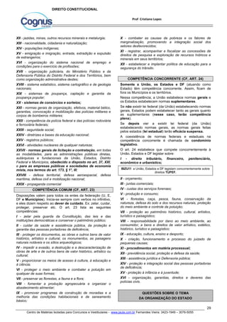 X - combater as causas da pobreza e os fatores de 
marginalização, promovendo a integração social dos 
setores desfavorecidos; 
XI - registrar, acompanhar e fiscalizar as concessões de 
direitos de pesquisa e exploração de recursos hídricos e 
minerais em seus territórios; 
XII - estabelecer e implantar política de educação para a 
segurança do trânsito. 
Somente a União, os Estados e DF (atuando como 
Estado) têm competência concorrente. Assim, ficam de 
fora os Municípios e os territórios. 
Nessa competência, a União estabelece normas gerais e 
os Estados estabelecem normas suplementares. 
Se não existir lei federal (da União) estabelecendo normas 
gerais, Estados podem estabelecer tanto as gerais quanto 
as suplementares (nesse caso, terão competência 
plena). 
Se depois vier a existir lei federal (da União) 
estabelecendo normas gerais, as normas gerais feitas 
pelos estados (lei estadual) terão eficácia suspensa. 
A coexistência de normas federais e estaduais na 
competência concorrente é chamada de condomínio 
legislativo. 
O art. 24 estabelece que compete concorrentemente à 
União, Estados e DF legislar sobre: 
I - direito tributário, financeiro, penitenciário, 
econômico e urbanístico; 
BIZU!!! a União, Estados e DF legislam concorrentemente sobre 
II - orçamento; 
III - juntas comerciais; 
IV - custas dos serviços forenses; 
V - produção e consumo; 
VI - florestas, caça, pesca, fauna, conservação da 
natureza, defesa do solo e dos recursos naturais, proteção 
do meio ambiente e controle da poluição; 
VII - proteção ao patrimônio histórico, cultural, artístico, 
turístico e paisagístico; 
VIII - responsabilidade por dano ao meio ambiente, ao 
consumidor, a bens e direitos de valor artístico, estético, 
histórico, turístico e paisagístico; 
IX - educação, cultura, ensino e desporto; 
X - criação, funcionamento e processo do juizado de 
pequenas causas; 
XI - procedimentos em matéria processual; 
XII - previdência social, proteção e defesa da saúde; 
XIII - assistência jurídica e Defensoria pública; 
XIV - proteção e integração social das pessoas portadoras 
de deficiência; 
XV - proteção à infância e à juventude; 
XVI - organização, garantias, direitos e deveres das 
polícias civis. 
29 
Prof Cristiano Lopes 
DIREITO CONSTITUCIONAL 
XII - jazidas, minas, outros recursos minerais e metalurgia; 
XIII - nacionalidade, cidadania e naturalização; 
XIV - populações indígenas; 
XV - emigração e imigração, entrada, extradição e expulsão 
de estrangeiros; 
XVI - organização do sistema nacional de emprego e 
condições para o exercício de profissões; 
XVII - organização judiciária, do Ministério Público e da 
Defensoria Pública do Distrito Federal e dos Territórios, bem 
como organização administrativa destes; 
XVIII - sistema estatístico, sistema cartográfico e de geologia 
nacionais; 
XIX - sistemas de poupança, captação e garantia da 
poupança popular; 
XX - sistemas de consórcios e sorteios; 
XXI - normas gerais de organização, efetivos, material bélico, 
garantias, convocação e mobilização das polícias militares e 
corpos de bombeiros militares; 
XXII - competência da polícia federal e das polícias rodoviária 
e ferroviária federais; 
XXIII - seguridade social; 
XXIV - diretrizes e bases da educação nacional; 
XXV - registros públicos; 
XXVI - atividades nucleares de qualquer natureza; 
XXVII - normas gerais de licitação e contratação, em todas 
as modalidades, para as administrações públicas diretas, 
autárquicas e fundacionais da União, Estados, Distrito 
Federal e Municípios, obedecido o disposto no art. 37, XXI, 
e para as empresas públicas e sociedades de economia 
mista, nos termos do art. 173, § 1°, III; 
XXVIII - defesa territorial, defesa aeroespacial, defesa 
marítima, defesa civil e mobilização nacional; 
XXIX - propaganda comercial 
COMPETÊNCIA COMUM (CF, ART. 23) 
Disposições valem para todos os entes da federação (U, E, 
DF e Municípios). Inicia-se sempre com verbos no infinitivo, 
e eles dizem respeito ao dever de cuidado. Ex: zelar, cuidar, 
proteger, preservar etc. O art. 23 lista as seguintes 
competências: 
I - zelar pela guarda da Constituição, das leis e das 
instituições democráticas e conservar o patrimônio público; 
II - cuidar da saúde e assistência pública, da proteção e 
garantia das pessoas portadoras de deficiência; 
III - proteger os documentos, as obras e outros bens de valor 
histórico, artístico e cultural, os monumentos, as paisagens 
naturais notáveis e os sítios arqueológicos; 
IV - impedir a evasão, a destruição e a descaracterização de 
obras de arte e de outros bens de valor histórico, artístico ou 
cultural; 
V - proporcionar os meios de acesso à cultura, à educação e 
à ciência; 
VI - proteger o meio ambiente e combater a poluição em 
qualquer de suas formas; 
VII - preservar as florestas, a fauna e a flora; 
VIII - fomentar a produção agropecuária e organizar o 
abastecimento alimentar; 
IX - promover programas de construção de moradias e a 
melhoria das condições habitacionais e de saneamento 
básico; 
COMPETÊNCIA CONCORRENTE (CF, ART. 24) 
direitos TUPEF. 
QUESTÕES SOBRE O TEMA 
DA ORGANIZAÇÃO DO ESTADO 
Centro de Matérias Isoladas para Concursos e Vestibulares - www.jaula.com.br Fernandes Vieira: 3423-1949 – 3076-5055 
 