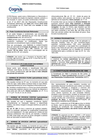 infraconstitucional. Ex: art. 37, VII - direito de greve de 
servidor público será exercido nos termos e nos limites 
definidos em lei específica. Outro exemplo: art. 7º, XI. 
É incorreto dizer que as normas de eficácia limitada não 
produzem nenhum efeito. Elas possuem a chamada 
eficácia mínima ou efeito paralisante e também o efeito 
revogador. Ou seja: no mínimo, elas impedem que leis 
inviabilizem direitos previstos na CF e revogam normas 
que sejam contrárias a seu texto. Ex: não pode uma lei 
dizer que servidor público não terá direito de greve. Essa 
lei seria inconstitucional. 
IV – NORMAS PROGRAMÁTICAS 
São normas de aplicação diferida, e não de aplicação ou 
execução imediata; mais do que comandos-regras, 
explicitam comandos-valores. Têm como destinatário 
principal o legislador, a cuja opção fica a ponderação do 
tempo e dos meios em que vêm a ser revestidas de plena 
eficácia; não consentem que os cidadãos as invoquem 
imediatamente após a entrada em vigor da CF. Ex.: arts. 
196 e 205. 
OBSERVAÇÃO: A professora Maria Helena Diniz também aponta 
a existência das normas supereficazes ou com eficácia 
absoluta. Elas não poderiam ser modificadas por meio de 
emenda e possuiriam força paralisante total de qualquer 
legislação que, explícita ou implicitamente, vier a contrariá-las. 
Ex: as cláusulas pétreas. 
A Constituição de 1988 é composta de três partes: a) 
Preâmbulo; b) Texto Constitucional (principal) e c) Ato 
das Disposições Constitucionais Transitórias (ADCT). 
Nós, representantes do povo brasileiro, reunidos em 
Assembléia Nacional Constituinte para instituir um Estado 
Democrático, destinado a assegurar o exercício dos 
direitos sociais e individuais, a liberdade, a segurança, o 
bem-estar, o desenvolvimento, a igualdade e a justiça 
como valores supremos de uma sociedade fraterna, 
pluralista e sem preconceitos, fundada na harmonia social 
e comprometida, na ordem interna e internacional, com a 
solução pacífica das controvérsias, promulgamos, sob a 
proteção de Deus, a seguinte CONSTITUIÇÃO DA 
REPÚBLICA FEDERATIVA DO BRASIL. 
Para o STF, o preâmbulo da CF/88 não se situa no âmbito 
do Direito, mas no domínio da política, refletindo posição 
ideológica do constituinte. Em consequência, ele não 
possui relevância jurídica, não sendo norma central da 
Constituição. 
ATENÇÃO: No julgamento da ADI n° 2.076/AC, o STF decidiu 
que o preâmbulo não tem força normativa e que não é norma 
de repetição obrigatória pelas Constituições Estaduais. Assim, 
não se exige que as CE’s invoquem a proteção de Deus. 
Ao contrário do que acontece com o preâmbulo, o Ato das 
Disposições Constitucionais Transitórias – ADCT – é 
3 
Prof Cristiano Lopes 
DIREITO CONSTITUCIONAL 
O PCD Revisor, assim como o Reformador e o Decorrente, é 
fruto do trabalho de criação do originário, estando, portanto, a 
ele vinculado. É, assim, um poder condicionado e limitado. 
O art. 3º do ADCT (Ato das Disposições Constitucionais 
Transitórias) determinou que após pelo menos cinco anos 
da promulgação da CF, fosse feita uma revisão no texto 
constitucional. 
III – Poder Constituinte Derivado Reformador 
É um poder limitado e condicionado, que encontra seu 
fundamento no PCO. Manifesta-se por meio das emendas 
constitucionais (arts. 59 e 60 da CF). 
O PCO permitiu que o texto constitucional sofresse alteração 
(acréscimo, supressão ou modificação), desde que 
observado um procedimento rígido e certas limitações. 
Para ser promulgada, uma EMENDA A CONSTITUIÇÃO 
deve ser aprovada em 2 turnos de votação, por cada Casa 
do Congresso Nacional (CD + SF), obtendo, em cada 
votação, 3/5 de votos. Quem faz a promulgação são as 
Mesas da CD e SF, em conjunto. 
ATENÇÃO: Vale lembrar que o Presidente da República não 
promulga, não sanciona e não veta as EC. A única fase que ele 
pode participar é na iniciativa. 
EFICÁCIA E APLICABILIDADE DAS NORMAS 
CONSTITUCIONAIS 
Nesse ponto, será utilizada a classificação feita pelo 
Professor José Afonso da Silva em sua obra Aplicabilidade 
das normas constitucionais, por ser essa a mais utilizada 
nas provas de concurso. 
I – NORMAS DE EFICÁCIA PLENA (aplicabilidade direta, 
imediata e integral) 
São aquelas normas da CF que, no momento em que esta 
entra em vigor, estão aptas a produzir todos os seus efeitos, 
independentemente de norma integrativa infraconstitucional. 
Ex: remédios constitucionais e a norma que prevê gratuidade 
de transportes coletivos urbanos aos maiores de sessenta e 
cinco anos (art. 230, § 2º). Outros exemplos: art. 2º; 14, § 
2º; 17, § 4º; 19; 20; 21; 22; 24; 30 etc. 
II – NORMAS DE EFICÁCIA CONTIDA (aplicabilidade 
direta e imediata, mas possivelmente não integral) 
São aquelas em que o legislador constituinte regulou 
suficientemente os interesses relativos a determinada 
matéria, mas deixou margem à atuação restritiva por parte do 
legislador. 
Ex: art. 5º, XIII (“é livre o exercício de qualquer trabalho, 
ofício ou profissão, atendidas as qualificações profissionais 
que a lei estabelecer”). Ou seja: garante-se o direito do livre 
exercício profissional, mas uma lei, por exemplo, o Estatuto 
da OAB, pode exigir que para se tornar advogado a pessoa 
deve ser aprovada no exame da OAB. 
III – NORMAS DE EFICÁCIA LIMITADA (aplicabilidade 
mediata e reduzida) 
São aquelas que, de imediato, no momento em que a CF é 
promulgada, não têm a possibilidade de produzir todos os 
seus efeitos, precisando de uma lei integrativa 
A CONSTITUIÇÃO BRASILEIRA DE 1988 
PREÂMBULO 
ADCT 
Centro de Matérias Isoladas para Concursos e Vestibulares - www.jaula.com.br Fernandes Vieira: 3423-1949 – 3076-5055 
 