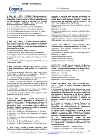 proteção e garantia das pessoas portadoras de 
deficiência e proteger os documentos, as obras e 
outros bens de valor histórico, artístico e cultural, os 
monumentos, as paisagens naturais notáveis e os 
sítios arqueológicos são competências 
a) comuns da União, dos Estados, do Distrito Federal e 
dos Municípios. 
b) privativas da União. 
c) concorrentes da União, dos Estados, do Distrito Federal 
e dos Municípios. 
d) concorrentes da União, dos Estados, do Distrito Federal 
e dos Municípios e privativa da União, respectivamente. 
e) privativa da União e comum da União, dos Estados, do 
Distrito Federal e dos Municípios, respectivamente. 
6. (FCC - 2011 - TRE-TO - Técnico Judiciário - Área 
Administrativa) É competência privativa da União 
a) proteger o meio ambiente e combater a poluição em 
qualquer de suas formas. 
b) estabelecer e implantar política de educação para a 
segurança do trânsito. 
c) legislar sobre direito eleitoral. 
d) legislar sobre direito financeiro. 
e) legislar sobre direito urbanístico. 
7. (FCC - 2010 - AL-SP - Agente Legislativo de Serviços 
Técnicos e Administrativos - Processamento de 
Dados) Compete privativamente à União legislar sobre 
a) previdência social, proteção e defesa da saúde. 
b) produção e consumo. 
c) custas dos serviços forenses. 
d) sistemas de consórcios e sorteios. 
e) assistência jurídica e defensoria pública. 
8. (MS CONCURSOS - 2009 - TRT - 9ª REGIÃO (PR) - 
Juiz - 1ª Prova - 2ª Etapa) Considere as seguintes 
proposições: 
I. A Constituição Federal de 1988 adotou como forma 
de Estado o federalismo. Deste modo, a República 
Federativa do Brasil é formada pela união indissolúvel 
dos Estados e Municípios e do Distrito Federal, 
inexistindo em nosso ordenamento jurídico o 
denominado direito de secessão. A tentativa de 
secessão ensejará a decretação de intervenção 
federal. 
II. A União, os Estados, o Distrito Federal e os 
Municípios são autônomos e possuidores da 
capacidade de auto-organização e normatização 
própria, autogoverno e auto-administração. 
III. Dentre outras competências, compete à União 
organizar e manter o Poder Judiciário, o Ministério 
Público, a Defensoria Pública, a polícia civil, a polícia 
militar e o corpo de bombeiros do Distrito Federal. 
IV. Aos Estados-Membros cabem, na área 
administrativa, privativamente, todas as competências 
que não forem da União, dos municípios e as comuns. 
É a denominada "competência remanescente" dos 
Estados-Membros. 
a) somente as proposições I e II estão corretas 
b) somente as proposições III e IV estão corretas 
30 
Prof Cristiano Lopes 
DIREITO CONSTITUCIONAL 
1. (FCC - 2011 - TRF - 1ª REGIÃO - Técnico Judiciário - 
Área Administrativa) A incorporação de Municípios far-se- 
á por Lei estadual, dentro do período determinado por 
Lei Complementar Federal, e dependerá de consulta 
prévia, mediante plebiscito, às populações dos 
Municípios envolvidos, após divulgação 
a) do parecer favorável do Procurador-Geral do Estado. 
b) da decisão do Presidente da Assembleia Legislativa. 
c) do Decreto Estadual emitido pelo Governador do Estado. 
d) do parecer favorável do Ministro do Planejamento. 
e) dos Estudos de Viabilidade Municipal, apresentados e 
publicados na forma da lei. 
2. (FCC - 2007 - TRF - 1ª REGIÃO - Técnico Judiciário - 
Área Administrativa) Em tema de organização do Estado, 
dentre outras exigências constitucionais, é correto que a 
criação, a incorporação, a fusão e o desmembramento de 
Municípios, far-se-ão por 
a) emenda constitucional federal e estadual. 
b) medida provisória, após consulta prévia por referendo. 
c) lei delegada, dentro do período determinado em lei federal. 
d) lei federal, dentro do período determinado por medida 
provisória. 
e) lei estadual, dentro do período determinado por lei 
complementar federal. 
3. (FCC - 2010 - TRT - 22ª Região (PI) - Técnico Judiciário 
- Área Administrativa) Nos termos da Constituição 
Federal, 
a) os Territórios Federais integram a União, e sua criação, 
transformação em Estado ou reintegração ao Estado de 
origem serão reguladas em lei complementar. 
b) os Estados não podem incorporar-se entre si, subdividir-se 
ou desmembrar-se para se anexarem a outros. 
c) a criação, a incorporação, a fusão e o desmembramento 
de Municípios, em outros Municípios ou Estado far-se-ão por 
lei federal, dentro do período determinado pelo Chefe do 
Executivo Estadual. 
d) à União não é vedado, recusar fé a documentos públicos, 
bem como estabelecer diferença entre brasileiros. 
e) compete aos Municípios, dentre outras, organizar, manter 
e executar a inspeção do trabalho. 
4. (FCC - 2010 - MPE-RS - Agente Administrativo) A 
Constituição Federal estabelece a organização do 
Estado, de forma que os Estados podem incorporar-se 
entre si, subdividir-se ou desmembrar-se para se 
anexarem a outros, ou formarem novos Estados ou 
Territórios Federais, mediante aprovação da população 
diretamente interessada, através de 
a) referendo, e da Câmara dos Deputados, por lei delegada. 
b) plebiscito, e da Câmara dos Deputados, por emenda 
constitucional. 
c) referendo, e do Congresso Nacional, por resolução do 
Senado Federal. 
d) plebiscito, e do Senado Federal, por lei ordinária. 
e) plebiscito, e do Congresso Nacional, por lei complementar. 
5. (FCC - 2011 - TRE-RN - Analista Judiciário - Área 
Administrativa) Cuidar da saúde e assistência pública, da 
Centro de Matérias Isoladas para Concursos e Vestibulares - www.jaula.com.br Fernandes Vieira: 3423-1949 – 3076-5055 
 