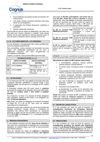 pelo prazo de 60 dias, prorrogáveis, uma única vez por 
mais 60 dias. Prazo fica suspenso durante o recesso 
parlamentar, salvo se houver convocação extraordinária. 
Se não for apreciada em 45 dias, entra em regime de 
urgência (tranca a pauta). Além disso, a MP pode ser 
aprovada (com ou sem emendas) ou, ainda, rejeitada. 
se CN aprovar sem alterações, o 
Presidente do CN fará a 
promulgação e enviará para 
publicação. 
texto com alterações é enviado ao 
PR para que ele aprecie (podendo 
sancionar ou vetar). Se sancionar, 
o PR promulgará e enviará para 
publicação. 
MP perderá efeitos retroativamente 
(ex tunc). Neste caso, PR não 
pode enviar na mesma sessão 
legislativa outra MP com texto 
igual. 
ATENÇÃO: não há mais a possibilidade de edição de decreto-lei! 
Ele foi extinto pela CF/88 e deu lugar às medidas provisórias. 
Não podem ser objeto de MP matérias relacionadas: 
 à nacionalidade, cidadania, direitos políticos, 
 ao direito penal, processual penal e processual 
 à organização do Poder Judiciário e do Ministério 
Público, à carreira e à garantia de seus membros; 
 a planos plurianuais, diretrizes orçamentárias, 
orçamento e créditos adicionais e suplementares, 
ressalvado o previsto no art. 167, § 3º; 
 que vise à detenção ou sequestro de bens, de 
poupança popular ou qualquer outro ativo 
financeiro; 
 reservada à lei complementar; 
 já disciplinada em projeto de lei aprovado pelo 
Congresso Nacional e pendente de sanção ou 
veto do PR. 
Ainda: Não podem ser objeto de MP: a) Matérias que não 
podem ser objeto de delegação legislativa; b) matérias 
reservadas à resolução e decreto legislativo (por serem de 
competência das Casas Legislativas). 
VI – DECRETOS LEGISLATIVOS 
É o ato normativo por meio do qual se exercem as 
competências exclusivas do Congresso Nacional 
(artigo 49 da CF). As regras procedimentais dos decretos 
legislativos estão previstas nos Regimentos Internos das 
Casas e do Congresso Nacional. Não existe manifestação 
do Poder Executivo em relação aos Decretos Legislativos. 
VII - RESOLUÇÕES 
É o ato normativo por meio do qual se exercem as 
competências privativas da Câmara dos Deputados 
(artigo 51) e do Senado Federal (artigo 52) e a delegação 
do CN ao PR para elaborar lei delegada (art. 68, § 2º). As 
regras procedimentais das resoluções estão previstas nos 
Regimentos Internos das Casas e do Congresso Nacional. 
35 
Prof Cristiano Lopes 
DIREITO CONSTITUCIONAL 
 Forma federativa de Estado (divisão em Estados, DF 
e Municípios); 
 Voto direto, secreto, universal e periódico (voto pode 
deixar de ser obrigatório); 
 A separação dos Poderes (Executivo, Legislativo e 
Judiciário); 
 Direitos e garantias individuais. 
Quando fala em não ser objeto de deliberação, quer dizer que 
não pode nem mesmo submeter a votação; muito menos 
aprovar. Se for para estender ou reforçar garantias pode. O 
que não pode é ‘tendente a abolir, restringir, diminuir etc. 
II e III - LEI COMPLEMENTAR x LEI ORDINÁRIA 
As Leis Ordinária e Complementar têm muitas semelhanças, 
como foi estudado anteriormente. 
Para exemplificar, ambas precisam de aprovação nas duas 
Casas, com deliberação parlamentar de um turno e 
deliberação executiva, com fase complementar de 
promulgação e publicação. 
Existem, no entanto, duas grandes diferenças entre elas: 
DIFERENÇAS ENTRE LC e LO 
ASPECTO FORMAL 
Quórum de aprovação* 
ASPECTO MATERIAL 
(MATÉRIA) 
LC maioria absoluta Rol taxativo na CF. Ex: art. 
7º, I; 14, §9; 21, IV. 
LO maioria simples Natureza residual: tudo o 
que não for LC, DL e 
Resoluções 
IV – LEI DELEGADA 
É a lei elaborada pelo PR, após prévia autorização dada pelo 
Congresso Nacional, delimitando o assunto sobre o qual 
pretende legislar. Se CN aprovar a solicitação do PR, editará 
resolução. 
A Resolução editada pelo CN pode prever a posterior 
apreciação do projeto de lei delegada. Se houver apreciação, 
ela será em votação única e sem direito a qualquer 
emenda. 
Se o Executivo, ao fazer a lei, exceder os limites delegados 
pelo Legislativo, caberá ao CN sustar a Lei Delegada, por 
meio de decreto legislativo. 
Não podem ser objeto de delegação as matérias constantes 
no artigo 49, 51 e 52 da CF, bem como as matérias 
reservadas à lei complementar. 
Mecanismo quase não é utilizado, em virtude da previsão das 
medidas provisórias. Nessas últimas, o Presidente da 
República não precisa pedir autorização ao Congresso 
Nacional. A última vez em que se editou uma Lei Delegada 
foi em 27.8.1992 (Lei Delegada nº 13 – numeração teve início 
no ano de 1962). 
V – MEDIDAS PROVISÓRIAS 
É uma espécie normativa que tem força de lei ordinária e 
não conta com a participação do legislativo em sua formação 
(legislativo só interfere depois que a MP já está produzindo 
seus efeitos jurídicos). 
Deve ser utilizada nos casos de urgência e relevância 
(requisitos constitucionais). Depois de editada, tem vigência 
Se MP for aprovada SEM 
EMENDAS (alterações) 
Se MP for aprovada COM 
EMENDAS (alterações) 
Se MP for rejeitada (rejeição 
pode ser expressa ou tácita – 
quando não se manifesta no 
prazo) 
partidos políticos e direito eleitoral; 
civil; 
Centro de Matérias Isoladas para Concursos e Vestibulares - www.jaula.com.br Fernandes Vieira: 3423-1949 – 3076-5055 
 