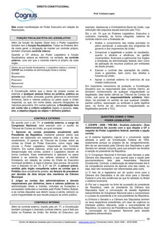 exemplo, destaca-se a Controladoria-Geral da União, cuja 
atribuição não prejudica aquela exercida pelo TCU. 
Diz o art. 74 que os Poderes Legislativo, Executivo e 
Judiciário manterão, de forma integrada, sistema de 
controle interno com a finalidade de: 
 Avaliar o cumprimento das metas previstas no 
plano plurianual, a execução dos programas de 
governo e dos orçamentos da União; 
 Comprovar a legalidade e avaliar os resultados, 
quanto à eficácia e eficiência, da gestão 
orçamentária, financeira e patrimonial nos órgãos 
e entidades da administração federal, bem como 
da aplicação de recursos públicos por entidades 
de direito privado; 
 Exercer o controle das operações de crédito, 
avais e garantias, bem como dos direitos e 
haveres da União; 
 Apoiar o controle externo no exercício de sua 
Em importante mecanismo de proteção, a Constituição 
disciplina que os responsáveis pelo controle interno, ao 
tomarem conhecimento de qualquer irregularidade ou 
ilegalidade, dela darão ciência ao Tribunal de Contas da 
União, sob pena de responsabilidade solidária. Além 
disso, há previsão no sentido de que qualquer cidadão, 
partido político, associação ou sindicato é parte legítima 
para, na forma da lei, denunciar irregularidades ou 
ilegalidades perante o TCU. 
1. (CESPE - 2009 - TRE-MA - Analista Judiciário - Área 
Administrativa) De acordo com o que dispõe a CF a 
respeito do Poder Legislativo federal, assinale a opção 
correta. 
a) O sistema legislativo vigente é o unicameral, opção 
adotada a partir da Constituição Federal de 1934, 
exatamente porque os projetos de lei, obrigatoriamente, 
têm de ser aprovados pela Câmara dos Deputados e pelo 
Senado em sessão conjunta, para que possam ser levados 
à sanção do presidente da República. 
b) O Congresso Nacional é formado pelo Senado e pela 
Câmara dos Deputados, o que aponta para a opção pelo 
pluricameralismo feita pela Assembleia Nacional 
Constituinte. Contudo, a elaboração de determinadas leis é 
da competência exclusiva de apenas uma das casas, ou 
seja, elas não necessitam ser referendadas pela outra. 
c) O fato de a legislatura ser de quatro anos para a 
Câmara dos Deputados e de oito anos para o Senado 
Federal é uma das evidências de que foi adotado no Brasil 
o sistema bicameral. 
d) Por ser o segundo na linha de sucessão do presidente 
da República, cabe ao presidente da Câmara dos 
Deputados fazer a convocação de sessão legislativa 
extraordinária do Congresso Nacional para o compromisso 
e a posse do presidente e do vice-presidente da República. 
e) Embora o Senado e a Câmara dos Deputados tenham 
os seus respectivos presidentes, em caso de urgência ou 
interesse público relevante, pode o vice-presidente da 
República, no exercício da Presidência da República, fazer 
a convocação do Congresso Nacional para sessão 
legislativa extraordinária. 
36 
Prof Cristiano Lopes 
DIREITO CONSTITUCIONAL 
Não existe manifestação do Poder Executivo em relação às 
Resoluções. 
FUNÇÃO FISCALIZATÓTIA DO LESGISLATIVO 
Além da função de legislar (fazer leis) o Poder Legislativo 
também tem a função fiscalizatória. Todos os Poderes têm, 
de modo geral, a obrigação de manter um controle próprio, 
também chamado controle interno. 
Quando a CF atribuiu ao Poder Legislativo a função 
fiscalizatória, estava se referindo, na verdade, ao controle 
externo, uma vez que o controle interno é próprio de cada 
órgão. 
Dentro de sua função fiscalizatória, o Legislativo realiza o controle 
COFOP das entidades da administração direta e indireta. 
Contábil 
Orçamentária 
Financeira 
Operacional 
Patrimonial 
A Constituição define que o dever de prestar contas se 
estende a qualquer pessoa física ou jurídica, pública ou 
privada, que utilize, arrecade, guarde, gerencie ou administre 
dinheiros, bens e valores públicos ou pelos quais a União 
responda, ou que, em nome desta, assuma obrigações de 
natureza pecuniária. Em outras palavras, a fiscalização leva 
em conta não o critério subjetivo (ligado à pessoa), mas, 
sim, o objetivo (ligado ao objeto = dinheiro público. 
CONTROLE EXTERNO 
De acordo com o art. 71, o controle externo, a cargo do 
Congresso Nacional, será exercido com o auxílio do 
Tribunal de Contas da União, ao qual compete: 
1. Apreciar as contas prestadas anualmente pelo 
Presidente da República, mediante parecer prévio que 
deverá ser elaborado em sessenta dias a contar de seu 
recebimento. O parecer do Tribunal de Contas sobre as 
contas do Chefe do Poder Executivo, como regra, não 
vincula o Poder Legislativo, responsável pelo Controle 
Externo. Em outras palavras, ainda que se recomende a 
desaprovação das contas, poderá o Legislativo decidir de 
forma contrária. Esse entendimento é aplicável no plano 
federal e se estende nas esferas estadual e distrital. 
Entretanto, em relação às contas do Chefe do Executivo 
municipal (prefeito), a regra é diversa. Isso porque, de acordo 
com o disposto no art. 31, § 2º, da CF, o parecer prévio, 
emitido pelo órgão competente sobre as contas que o 
Prefeito deve anualmente prestar, só deixará de prevalecer 
por decisão de dois terços dos membros da Câmara 
Municipal. 
2. Julgar as contas dos administradores e demais 
responsáveis por dinheiros, bens e valores públicos da 
administração direta e indireta, incluídas as fundações e 
sociedades instituídas e mantidas pelo Poder Público federal, 
e as contas daqueles que derem causa a perda, extravio ou 
outra irregularidade de que resulte prejuízo ao erário público. 
CONTROLE INTERNO 
Além do controle externo, trazido pelo art. 71, a Constituição 
também consagra o chamado controle interno, que é feito por 
todos os Poderes da União. No âmbito do Executivo, por 
missão institucional. 
QUESTÕES SOBRE O TEMA 
PODER LEGISLATIVO 
Centro de Matérias Isoladas para Concursos e Vestibulares - www.jaula.com.br Fernandes Vieira: 3423-1949 – 3076-5055 
 