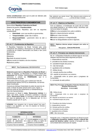 Ex: referendo sobre comércio de 
armas de fogo e munição 
Com os objetivos, a Constituição diz quais são as metas 
que deseja alcançar e, ao mesmo tempo, reconhece que 
nenhuma delas foi atingida. 
CONstruir uma sociedade livre, justa e solidária; 
GArantir o desenvolvimento nacional; 
PROmover o bem de todos; 
ERrradicar a pobreza e a marginalização; 
REduzir as desigualdades sociais e regionais. 
BIZU!!! Objetivos internos sempre começam com verbo no 
infinitivo. 
Art. 4º - A República Federativa do Brasil rege-se nas suas 
relações internacionais pelos seguintes princípios: 
I - independência nacional; 
II - prevalência dos direitos humanos; 
III - autodeterminação dos povos; 
IV - não-intervenção; 
V - igualdade entre os Estados; 
VI - defesa da paz; 
VII - solução pacífica dos conflitos; 
VIII - repúdio ao terrorismo e ao racismo; 
IX - cooperação entre os povos para o progresso da 
humanidade; 
X - concessão de asilo político. 
BIZU!!! Para Princípios da República Federativa Brasileira nas 
DE – Defesa da paz 
CO – Cooperação entre os povos para o progresso da 
humanidade 
R – Repúdio ao terrorismo e ao racismo 
A – Autodeterminação dos povos 
Parágrafo único. A República Federativa do Brasil buscará 
a integração econômica, política, social e cultural dos 
povos da América Latina, visando à formação de uma 
comunidade latino-americana de nações. 
4 
Prof Cristiano Lopes 
DIREITO CONSTITUCIONAL 
norma constitucional, tanto que só pode ser alterado pela 
via da emenda constitucional. 
DOS PRINCÍPIOS FUNDAMENTAIS 
Nome oficial: República Federativa do Brasil. 
Sistema de governo: Presidencialista. 
Forma de governo: República, que tem as seguintes 
características: 
 Eletividade - povo que escolhe os governantes; 
 Temporariedade - poder não é vitalício; 
 Responsabilidade - governante deve se ater a 
certos limites. 
CF, art. 1° - Fundamentos da República 
A República Federativa do Brasil, formada pela união 
indissolúvel dos Estados e Municípios e do Distrito Federal, 
constitui-se em Estado Democrático de Direito e tem como 
fundamentos: 
SOberania; 
CIdadania; 
DIgnidade da pessoa humana; 
VAlores sociais do trabalho e da livre iniciativa; 
PLUralismo político. 
BIZU!!! Para Fundamentos: SO-CI-DI-VA-PLU 
Soberania quem tem é a República Federativa do Brasil; a 
União, os Estados, os Municípios e o Distrito Federal têm 
autonomia PAF (Política, Administrativa e Financeira). Essa 
autonomia é própria da FEDERAÇÃO, que é a 
descentralização do poder. 
Todo poder emana do povo, que o exerce por meio de 
representantes eleitos (VOTO) ou diretamente, nos termos 
desta Constituição. 
Costuma-se distinguir titularidade do poder de exercício do 
poder. O titular do poder sempre será o povo. Agora, o 
exercício pode ser dar diretamente ou indiretamente (por 
meio dos representantes). 
Democracia no Brasil é mista. Democracia indireta é a 
regra: voto direto, secreto, universal e periódico é cláusula 
pétrea. Democracia direta é a exceção e pode ser exercida 
por meio do plebiscito (art. 14, I), referendo (art. 14, II) e 
iniciativa popular (art. 61, § 2º). 
ATENÇÃO: Voto obrigatório não é clausula pétrea! Voto pode 
passar a ser facultativo, por meio de proposta de Emenda 
Constitucional (PEC). 
DIFERENÇA ENTRE 
PLEBISCITO e REFERENDO 
PLEBISCITO REFERENDO 
consulta prévia ao povo, a 
respeito de determinado ato 
legislativo ou administrativo 
consulta posterior ao povo, para 
saber se ratifica ou rejeita ato 
legislativo ou administrativo 
Congresso Nacional convoca Congresso Nacional autoriza 
Ex: plebiscito que decidiu forma 
e sistema de governo 
CF, art. 3° - Objetivos da República 
Para gravar... CON-GA-PRO-ER-RE 
CF, art. 4° - Princípios nas relações Internacionais 
Relações Internacionais 
DE-CO-R-A P-I-S-C-I-NÃO 
P – Prevalência dos direitos humanos 
I – Independência nacional 
S – Solução pacífica dos conflitos 
C – Concessão de asilo político 
I – Igualdade entre os Estados 
NÃO – Não intervenção 
Centro de Matérias Isoladas para Concursos e Vestibulares - www.jaula.com.br Fernandes Vieira: 3423-1949 – 3076-5055 
 