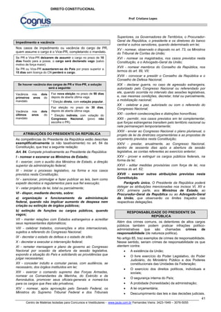 Superiores, os Governadores de Territórios, o Procurador- 
Geral da República, o presidente e os diretores do banco 
central e outros servidores, quando determinado em lei; 
XV - nomear, observado o disposto no art. 73, os Ministros 
do Tribunal de Contas da União; 
XVI - nomear os magistrados, nos casos previstos nesta 
Constituição, e o Advogado-Geral da União; 
XVII - nomear membros do Conselho da República, nos 
termos do art. 89, VII; 
XVIII - convocar e presidir o Conselho da República e o 
Conselho de Defesa Nacional; 
XIX - declarar guerra, no caso de agressão estrangeira, 
autorizado pelo Congresso Nacional ou referendado por 
ele, quando ocorrida no intervalo das sessões legislativas, 
e, nas mesmas condições, decretar, total ou parcialmente, 
a mobilização nacional; 
XX - celebrar a paz, autorizado ou com o referendo do 
Congresso Nacional; 
XXI - conferir condecorações e distinções honoríficas; 
XXII - permitir, nos casos previstos em lei complementar, 
que forças estrangeiras transitem pelo território nacional ou 
nele permaneçam temporariamente; 
XXIII - enviar ao Congresso Nacional o plano plurianual, o 
projeto de lei de diretrizes orçamentárias e as propostas de 
orçamento previstos nesta Constituição; 
XXIV - prestar, anualmente, ao Congresso Nacional, 
dentro de sessenta dias após a abertura da sessão 
legislativa, as contas referentes ao exercício anterior; 
XXV - prover e extinguir os cargos públicos federais, na 
forma da lei; 
XXVI - editar medidas provisórias com força de lei, nos 
termos do art. 62; 
XXVII - exercer outras atribuições previstas nesta 
Constituição. 
Parágrafo único. O Presidente da República poderá 
delegar as atribuições mencionadas nos incisos VI, XII e 
XXV, primeira parte, aos Ministros de Estado, ao 
Procurador-Geral da República ou ao Advogado-Geral 
da União, que observarão os limites traçados nas 
respectivas delegações. 
Além dos crimes comuns, os detentores de altos cargos 
públicos também podem praticar infrações político-administrativas 
que são chamadas crimes de 
responsabilidade (de natureza política). 
No artigo 85, traz exemplos de crimes de responsabilidade. 
Nesse sentido, seriam crimes de responsabilidade os que 
atentem contra: 
 A existência da União; 
 O livre exercício do Poder Legislativo, do Poder 
Judiciário, do Ministério Público e dos Poderes 
constitucionais das Unidades da Federação; 
 O exercício dos direitos políticos, individuais e 
 O segurança interna do País; 
 A probidade (honestidade) da administração; 
 A lei orçamentária; 
 Descumprimento das leis e das decisões judiciais. 
41 
Prof Cristiano Lopes 
DIREITO CONSTITUCIONAL 
Impedimento e vacância 
Nos casos de impedimento ou vacância do cargo de PR, 
quem assume o cargo é o Vice-PR, completando o mandato. 
Se PR e Vice-PR deixarem de assumir o cargo no prazo de 10 
dias fixado para a posse, o cargo será declarado vago (salvo 
motivo de força maior). 
Se PR ou Vice-PR ausentarem-se do País por prazo superior a 
15 dias sem licença do CN perderá o cargo. 
Se houver vacância dos cargos de PR e Vice-PR, a solução 
será a seguinte: 
Vacância nos dois 
primeiros anos do 
mandato 
Faz nova eleição no prazo de 90 dias 
depois de aberta última vaga. 
* Eleição direta, com votação popular. 
Vacância nos dois 
últimos anos do 
mandato 
Faz eleição no prazo de 30 dias, 
depois de aberta última vaga. 
* Eleição indireta, com votação do 
Congresso Nacional. (povo não 
escolhe o PR). 
ATRIBUIÇÕES DO PRESIDENTE DA REPÚBLICA 
As competências do Presidente da República estão descritas 
exemplificativamente (e não taxativamente) no art. 84 da 
Constituição, que traz a seguinte redação: 
Art. 84. Compete privativamente ao Presidente da República: 
I - nomear e exonerar os Ministros de Estado; 
II - exercer, com o auxílio dos Ministros de Estado, a direção 
superior da administração federal; 
III - iniciar o processo legislativo, na forma e nos casos 
previstos nesta Constituição; 
IV - sancionar, promulgar e fazer publicar as leis, bem como 
expedir decretos e regulamentos para sua fiel execução; 
V - vetar projetos de lei, total ou parcialmente; 
VI - dispor, mediante decreto, sobre: 
a) organização e funcionamento da administração 
federal, quando não implicar aumento de despesa nem 
criação ou extinção de órgãos públicos; 
b) extinção de funções ou cargos públicos, quando 
vagos; 
VII - manter relações com Estados estrangeiros e acreditar 
seus representantes diplomáticos; 
VIII - celebrar tratados, convenções e atos internacionais, 
sujeitos a referendo do Congresso Nacional; 
IX - decretar o estado de defesa e o estado de sítio; 
X - decretar e executar a intervenção federal; 
XI - remeter mensagem e plano de governo ao Congresso 
Nacional por ocasião da abertura da sessão legislativa, 
expondo a situação do País e solicitando as providências que 
julgar necessárias; 
XII - conceder indulto e comutar penas, com audiência, se 
necessário, dos órgãos instituídos em lei; 
XIII - exercer o comando supremo das Forças Armadas, 
nomear os Comandantes da Marinha, do Exército e da 
Aeronáutica, promover seus oficiais-generais e nomeá-los 
para os cargos que lhes são privativos; 
XIV - nomear, após aprovação pelo Senado Federal, os 
Ministros do Supremo Tribunal Federal e dos Tribunais 
RESPONSABILIDADE DO PRESIDENTE DA 
REPÚBLICA 
sociais; 
Centro de Matérias Isoladas para Concursos e Vestibulares - www.jaula.com.br Fernandes Vieira: 3423-1949 – 3076-5055 
 