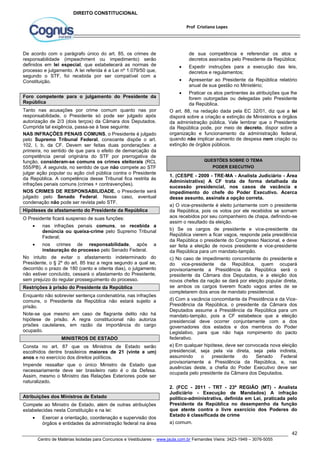 de sua competência e referendar os atos e 
decretos assinados pelo Presidente da República; 
 Expedir instruções para a execução das leis, 
 Apresentar ao Presidente da República relatório 
 Praticar os atos pertinentes às atribuições que lhe 
forem outorgadas ou delegadas pelo Presidente 
da República. 
O art. 88, na redação dada pela EC 32/01, diz que a lei 
disporá sobre a criação e extinção de Ministérios e órgãos 
da administração pública. Vale lembrar que o Presidente 
da República pode, por meio de decreto, dispor sobre a 
organização e funcionamento da administração federal, 
quando não implicar aumento de despesa nem criação ou 
extinção de órgãos públicos. 
1. (CESPE - 2009 - TRE-MA - Analista Judiciário - Área 
Administrativa) A CF trata de forma detalhada da 
sucessão presidencial, nos casos de vacância e 
impedimento do chefe do Poder Executivo. Acerca 
desse assunto, assinale a opção correta. 
a) O vice-presidente é eleito juntamente com o presidente 
da República, pois os votos por ele recebidos se somam 
aos recebidos por seu companheiro de chapa, definindo-se 
assim o resultado da eleição. 
b) Se os cargos de presidente e vice-presidente da 
República vierem a ficar vagos, responde pela presidência 
da República o presidente do Congresso Nacional, e deve 
ser feita a eleição de novos presidente e vice-presidente 
da República para um mandato-tampão. 
c) No caso de impedimento concomitante do presidente e 
do vice-presidente da República, quem ocupará 
provisoriamente a Presidência da República será o 
presidente da Câmara dos Deputados, e a eleição dos 
novos chefes da nação se dará por eleição popular direta, 
se ambos os cargos tiverem ficado vagos antes de se 
completarem dois anos de mandato presidencial. 
d) Com a vacância concomitante da Presidência e da Vice- 
Presidência da República, o presidente da Câmara dos 
Deputados assume a Presidência da República para um 
mandato-tampão, pois a CF estabelece que a eleição 
presidencial deve ocorrer conjuntamente com a dos 
governadores dos estados e dos membros do Poder 
Legislativo, para que não haja rompimento do pacto 
federativo. 
e) Em qualquer hipótese, deve ser convocada nova eleição 
presidencial, seja pela via direta, seja pela indireta, 
assumindo o presidente do Senado Federal 
provisoriamente a Presidência da República, e, nas 
ausências deste, a chefia do Poder Executivo deve ser 
ocupada pelo presidente da Câmara dos Deputados. 
2. (FCC - 2011 - TRT - 23ª REGIÃO (MT) - Analista 
Judiciário - Execução de Mandados) A infração 
político-administrativa, definida em Lei, praticada pelo 
Presidente da República no desempenho da função 
que atente contra o livre exercício dos Poderes do 
Estado é classificada de crime 
a) comum. 
42 
Prof Cristiano Lopes 
DIREITO CONSTITUCIONAL 
De acordo com o parágrafo único do art. 85, os crimes de 
responsabilidade (impeachment ou impedimento) serão 
definidos em lei especial, que estabelecerá as normas de 
processo e julgamento. A lei referida é a Lei nº 1.079/50 que, 
segundo o STF, foi recebida por ser compatível com a 
Constituição. 
Foro competente para o julgamento do Presidente da 
República 
Tanto nas acusações por crime comum quanto nas por 
responsabilidade, o Presidente só pode ser julgado após 
autorização de 2/3 (dois terços) da Câmara dos Deputados. 
Cumprida tal exigência, passa-se à fase seguinte: 
NAS INFRAÇÕES PENAIS COMUNS, o Presidente é julgado 
pelo Supremo Tribunal Federal, consoante dispõe o art. 
102, I, b, da CF. Devem ser feitas duas ponderações: a 
primeira, no sentido de que para o efeito de demarcação da 
competência penal originária do STF por prerrogativa de 
função, consideram-se comuns os crimes eleitorais (RCL 
555/PB). A segunda, no sentido de que não compete ao STF 
julgar ação popular ou ação civil pública contra o Presidente 
da República. A competência desse Tribunal fica restrita às 
infrações penais comuns (crimes + contravenções). 
NOS CRIMES DE RESPONSABILIDADE, o Presidente será 
julgado pelo Senado Federal. Nesse caso, eventual 
condenação não pode ser revista pelo STF. 
Hipóteses de afastamento do Presidente da República 
O Presidente ficará suspenso de suas funções: 
 nas infrações penais comuns, se recebida a 
denúncia ou queixa-crime pelo Supremo Tribunal 
Federal; 
 nos crimes de responsabilidade, após a 
instauração do processo pelo Senado Federal. 
No intuito de evitar o afastamento indeterminado do 
Presidente, o § 2º do art. 85 traz a regra segundo a qual se, 
decorrido o prazo de 180 (cento e oitenta dias), o julgamento 
não estiver concluído, cessará o afastamento do Presidente, 
sem prejuízo do regular prosseguimento do processo. 
Restrições à prisão do Presidente da República 
Enquanto não sobrevier sentença condenatória, nas infrações 
comuns, o Presidente da República não estará sujeito a 
prisão. 
Note-se que mesmo em caso de flagrante delito não há 
hipótese de prisão. A regra constitucional não autoriza 
prisões cautelares, em razão da importância do cargo 
ocupado. 
MINISTROS DE ESTADO 
Consta no art. 87 que os Ministros de Estado serão 
escolhidos dentre brasileiros maiores de 21 (vinte e um) 
anos e no exercício dos direitos políticos. 
Impende ressaltar que o único Ministro de Estado que 
necessariamente deve ser brasileiro nato é o da Defesa. 
Assim, mesmo o Ministro das Relações Exteriores pode ser 
naturalizado. 
Atribuições dos Ministros de Estado 
Compete ao Ministro de Estado, além de outras atribuições 
estabelecidas nesta Constituição e na lei: 
 Exercer a orientação, coordenação e supervisão dos 
órgãos e entidades da administração federal na área 
decretos e regulamentos; 
anual de sua gestão no Ministério; 
QUESTÕES SOBRE O TEMA 
PODER EXECUTIVO 
Centro de Matérias Isoladas para Concursos e Vestibulares - www.jaula.com.br Fernandes Vieira: 3423-1949 – 3076-5055 
 