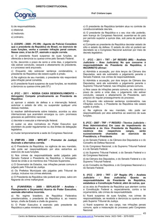c) O presidente da República também atua no controle de 
constitucionalidade das leis. 
d) O presidente da República e o seu vice não poderão, 
sem licença do Congresso Nacional, ausentar-se do país 
por período superior a quinze dias, sob pena de perda do 
cargo. 
e) Compete ao presidente da República decretar estado de 
sítio e estado de defesa. O estado de sítio só poderá ser 
decretado se o Congresso Nacional autorizar por meio de 
decreto legislativo. 
7. (FCC - 2011 - TRT - 24ª REGIÃO (MS) - Analista 
Judiciário - Área Judiciária) No que concerne à 
responsabilidade do Presidente da República, é 
INCORRETO afirmar: 
a) Admitida a acusação, por dois terços da Câmara dos 
Deputados, será ele submetido a julgamento perante o 
Senado Federal, nos crimes de responsabilidade. 
b) Admitida a acusação, por dois terços da Câmara dos 
Deputados, será ele submetido a julgamento perante o 
Supremo Tribunal Federal, nas infrações penais comuns. 
c) Nos casos de infrações penais comuns, se, decorrido o 
prazo de cento e vinte dias, o julgamento não estiver 
concluído, cessará o afastamento do Presidente, sem 
prejuízo do regular prosseguimento do processo. 
d) Enquanto não sobrevier sentença condenatória, nas 
infrações comuns, o Presidente da República não estará 
sujeito à prisão. 
e) Na vigência de seu mandato, não pode ser 
responsabilizado por atos estranhos ao exercício de suas 
funções. 
8. (FCC - 2007 - TRF - 1ª REGIÃO - Técnico Judiciário - 
Área Administrativa) Em caso de impedimento do 
Presidente e do Vice- Presidente da República, ou 
vacância dos respectivos cargos, serão 
sucessivamente chamados ao exercício da 
Presidência, o Presidente 
a) do Senado Federal, o da Câmara dos Deputados e o do 
Conselho de Defesa Nacional. 
b) do Congresso Nacional, o do Supremo Tribunal Federal 
e o do Senado Federal. 
c) do Supremo Tribunal Federal, o do Senado Federal e o 
do Congresso Nacional. 
d) da Câmara dos Deputados, o do Senado Federal e o do 
Supremo Tribunal Federal. 
e) do Conselho da República, o do Congresso Nacional e o 
do Senado Federal. 
9. (FCC - 2010 - TRT - 22ª Região (PI) - Analista 
Judiciário - Área Judiciária) Quanto as 
responsabilidades do Presidente da República, 
estabelece a Constituição Federal, além de outras, que 
a) os atos do Presidente da República que atentem contra 
a Constituição Federal e, especialmente, contra a lei 
orçamentária, são crimes de responsabilidade. 
b) ficará suspenso de suas funções, nos crimes de 
responsabilidade, se recebida a denúncia ou queixa-crime 
pelo Superior Tribunal de Justiça. 
c) ficará suspenso de seu cargo, nas infrações penais 
comuns, após a instauração do processo pelo Congresso 
Nacional. 
43 
Prof Cristiano Lopes 
DIREITO CONSTITUCIONAL 
b) de responsabilidade. 
c) ditatorial. 
d) hediondo. 
e) ordinário. 
3. (CESPE - 2009 - PC-RN - Agente de Polícia) Considere 
que o presidente da República do Brasil, no exercício de 
suas funções, venha a cometer infração penal comum. 
Nesse caso, à luz da CF, assinale a opção correta. 
a) O presidente ficará suspenso de suas funções, se 
oferecida a denúncia ou queixa-crime pelo Senado Federal. 
b) Se, decorrido o prazo de cento e vinte dias, o julgamento 
não estiver concluído, cessará o afastamento do presidente, 
e o processo será arquivado. 
c) Enquanto não sobrevier sentença condenatória, o 
presidente da República não estará sujeito à prisão. 
d) Na vigência de seu mandato, o presidente não responderá 
pela infração penal cometida. 
e) O presidente ficará suspenso de suas funções, se recebida 
a denúncia ou queixa-crime pelo STJ. 
4. (FCC - 2011 - NOSSA CAIXA DESENVOLVIMENTO – 
Advogado) Compete privativamente ao Presidente da 
República 
a) aprovar o estado de defesa e a intervenção federal, 
autorizar o estado de sítio, ou suspender qualquer uma 
dessas medidas. 
b) resolver definitivamente sobre tratados, acordos ou atos 
internacionais que acarretem encargos ou com- promissos 
gravosos ao patrimônio nacional. 
c) decretar e executar a intervenção federal. 
d) sustar os atos normativos do Poder Executivo que 
exorbitem do poder regulamentar ou dos limites de delegação 
legislativa. 
e) mudar temporariamente a sede do Congresso Nacional. 
5. (FMP-RS - 2008 - MPE-MT - Promotor de Justiça) 
Assinale a alternativa correta. 
a) O Presidente da República, na vigência de seu mandato, 
não pode ser responsabilizado por atos estranhos ao 
exercício de suas funções. 
b) Nos crimes de responsabilidade serão julgados pelo 
Senado Federal o Presidente da República, o Advogado- 
Geral da União e os membros dos Tribunais Superiores. 
c) O Governador de Estados, nas infrações penais comuns é 
julgado pelo Tribunal de Justiça. 
d) Os Prefeitos Municipais são julgados pelo Tribunal de 
Justiça, inclusive nos crimes eleitorais. 
e) O Presidente da República não poderá ser preso, salvo em 
flagrante de crime inafiançável. 
6. (FUNIVERSA - 2009 - SEPLAG-DF - Analista - 
Planejamento e Orçamento) Acerca do Poder Executivo, 
assinale alternativa incorreta. 
a) No regime brasileiro, de República Federativa 
presidencialista, o presidente da República é, ao mesmo 
tempo, chefe de Estado e chefe de governo. 
b) O Poder Executivo é exercido pelo presidente da 
República e pelos ministros de estado. 
Centro de Matérias Isoladas para Concursos e Vestibulares - www.jaula.com.br Fernandes Vieira: 3423-1949 – 3076-5055 
 