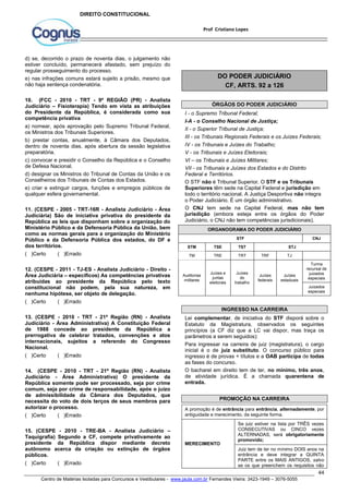 I - o Supremo Tribunal Federal; 
I-A - o Conselho Nacional de Justiça; 
II - o Superior Tribunal de Justiça; 
III - os Tribunais Regionais Federais e os Juízes Federais; 
IV - os Tribunais e Juízes do Trabalho; 
V - os Tribunais e Juízes Eleitorais; 
VI – os Tribunais e Juízes Militares; 
VII - os Tribunais e Juízes dos Estados e do Distrito 
Federal e Territórios. 
O STF não é Tribunal Superior. O STF e os Tribunais 
Superiores têm sede na Capital Federal e jurisdição em 
todo o território nacional. A Justiça Desportiva não integra 
o Poder Judiciário. É um órgão administrativo. 
O CNJ tem sede na Capital Federal, mas não tem 
jurisdição (embora esteja entre os órgãos do Poder 
Judiciário, o CNJ não tem competências jurisdicionais). 
STF CNJ 
44 
Prof Cristiano Lopes 
DIREITO CONSTITUCIONAL 
d) se, decorrido o prazo de noventa dias, o julgamento não 
estiver concluído, permanecerá afastado, sem prejuízo do 
regular prosseguimento do processo. 
e) nas infrações comuns estará sujeito a prisão, mesmo que 
não haja sentença condenatória. 
10. (FCC - 2010 - TRT - 9ª REGIÃO (PR) - Analista 
Judiciário – Fisioterapia) Tendo em vista as atribuições 
do Presidente da República, é considerada como sua 
competência privativa 
a) nomear, após aprovação pelo Supremo Tribunal Federal, 
os Ministros dos Tribunais Superiores. 
b) prestar contas, anualmente, à Câmara dos Deputados, 
dentro de noventa dias, após abertura da sessão legislativa 
preparatória. 
c) convocar e presidir o Conselho da República e o Conselho 
de Defesa Nacional. 
d) designar os Ministros do Tribunal de Contas da União e os 
Conselheiros dos Tribunais de Contas dos Estados. 
e) criar e extinguir cargos, funções e empregos públicos de 
qualquer esfera governamental. 
11. (CESPE - 2005 - TRT-16R - Analista Judiciário - Área 
Judiciária) São de iniciativa privativa do presidente da 
República as leis que disponham sobre a organização do 
Ministério Público e da Defensoria Pública da União, bem 
como as normas gerais para a organização do Ministério 
Público e da Defensoria Pública dos estados, do DF e 
dos territórios. 
( )Certo ( )Errado 
12. (CESPE - 2011 - TJ-ES - Analista Judiciário - Direito - 
Área Judiciária – específicos) As competências privativas 
atribuídas ao presidente da República pelo texto 
constitucional não podem, pela sua natureza, em 
nenhuma hipótese, ser objeto de delegação. 
( )Certo ( )Errado 
13. (CESPE - 2010 - TRT - 21ª Região (RN) - Analista 
Judiciário - Área Administrativa) A Constituição Federal 
de 1988 concede ao presidente da República a 
prerrogativa de celebrar tratados, convenções e atos 
internacionais, sujeitos a referendo do Congresso 
Nacional. 
( )Certo ( )Errado 
14. (CESPE - 2010 - TRT - 21ª Região (RN) - Analista 
Judiciário - Área Administrativa) O presidente da 
República somente pode ser processado, seja por crime 
comum, seja por crime de responsabilidade, após o juízo 
de admissibilidade da Câmara dos Deputados, que 
necessita do voto de dois terços de seus membros para 
autorizar o processo. 
( )Certo ( )Errado 
15. (CESPE - 2010 - TRE-BA - Analista Judiciário – 
Taquigrafia) Segundo a CF, compete privativamente ao 
presidente da República dispor mediante decreto 
autônomo acerca da criação ou extinção de órgãos 
públicos. 
( )Certo ( )Errado 
DO PODER JUDICIÁRIO 
CF, ARTS. 92 a 126 
ÓRGÃOS DO PODER JUDICIÁRIO 
ORGANOGRAMA DO PODER JUDICIÁRIO 
STM TSE TST STJ 
TM TRE TRT TRF TJ 
Auditorias 
militares 
Juízes e 
juntas 
eleitorais 
Juízes 
do 
trabalho 
Juízes 
federais 
Juízes 
estaduais 
Centro de Matérias Isoladas para Concursos e Vestibulares - www.jaula.com.br Fernandes Vieira: 3423-1949 – 3076-5055 
Turma 
recursal de 
juizados 
especiais 
Juizados 
especiais 
INGRESSO NA CARREIRA 
Lei complementar, de iniciativa do STF disporá sobre o 
Estatuto da Magistratura, observados os seguintes 
princípios (a CF diz que a LC vai dispor, mas traça os 
parâmetros a serem seguidos): 
Para ingressar na carreira de juiz (magistratura), o cargo 
inicial é o de juiz substituto. O concurso público para 
ingresso é de provas + títulos e a OAB participa de todas 
as fases do concurso. 
O bacharel em direito tem de ter, no mínimo, três anos, 
de atividade jurídica. É a chamada quarentena de 
entrada. 
PROMOÇÃO NA CARREIRA 
A promoção é de entrância para entrância, alternadamente, por 
antiguidade e merecimento, da seguinte forma. 
MERECIMENTO 
Se juiz estiver na lista por TRÊS vezes 
CONSECUTIVAS ou CINCO vezes 
ALTERNADAS, será obrigatoriamente 
promovido; 
Juiz tem de ter no mínimo DOIS anos na 
entrância e deve integrar a QUINTA 
PARTE entre os MAIS ANTIGOS, salvo 
se os que preenchem os requisitos não 
 