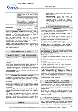  Vitaliciedade, adquirida após dois anos de 
 Inamovibilidade: juízes não podem ser 
removidos de ofício, SALVO se houver motivo de 
interesse público. A decisão para afastar a 
inamovibilidade do magistrado será tomada pela 
maioria absoluta dos membros do Tribunal ou do 
CNJ. 
 Irredutibilidade de subsídio, observado o teto 
I - exercer, AINDA QUE EM DISPONIBILIDADE, outro 
cargo ou função, salvo uma de magistério; 
II - receber, a qualquer título ou pretexto, custas ou 
participação no processo; 
III - receber, a qualquer título ou pretexto, auxílios ou 
contribuições de pessoas físicas, entidades públicas ou 
privadas, ressalvadas as exceções previstas em lei; 
IV - dedicar-se à atividade político-partidária; 
V - exercer a advocacia no juízo ou Tribunal do qual se 
afastou, antes de decorridos TRÊS ANOS do 
afastamento do cargo por aposentadoria ou exoneração. É 
a chamada quarentena de saída. 
ATENÇÃO: Para entrar (ingressar) no Judiciário, o magistrado 
tem de possuir pelo menos 03 anos de atividade jurídica. Quando 
sair do Judiciário, tem de ficar pelo menos 03 anos sem advogar 
no local em que trabalhava como juiz. 
Cada Tribunal deve: 
a) elaborar seu regimento interno e eleger seus órgãos 
diretivos; 
b) prover os cargos de juiz de carreira da respectiva 
jurisdição; 
c) propor a criação de novas varas; 
d) prover, por concurso público, os cargos necessários à 
administração da Justiça (ex: Analista, técnico), exceto os 
de confiança (que não precisam de concurso); 
O STF, os Tribunais Superiores e os Tribunais de 
Justiça devem propor ao Legislativo: A alteração do 
número de membros dos Tribunais inferiores; A criação de 
cargos e a remuneração dos seus serviços auxiliares, em 
como a fixação de subsídio de seus membros e dos juízes; 
A criação ou extinção dos Tribunais inferiores;Alteração da 
organização e da divisão judiciárias. 
Os juízes Estaduais e do Distrito Federal serão julgados 
pelos Tribunais de Justiça respectivos, nos crimes comuns 
e de responsabilidade, ressalvada a competência da 
justiça Eleitoral. 
É também do Tribunal de Justiça a competência para 
julgar membro do Ministério Público Estadual nos crimes 
comuns e de responsabilidade, ressalvada a competência 
da justiça Eleitoral. 
Os Tribunais elaborarão as propostas orçamentárias 
dentro dos limites estipulados conjuntamente com os 
demais Poderes na Lei de Diretrizes Orçamentárias (LDO); 
45 
Prof Cristiano Lopes 
DIREITO CONSTITUCIONAL 
quiserem (ex: se Tribunal tem 100 juízes, 
candidato deve ser um dos 20 mais 
antigos); 
Para aferir (medir) merecimento, deve 
ser utilizado critérios objetivos de 
produtividade e presteza no exercício 
da jurisdição + frequência e 
aproveitamento em cursos oficiais ou 
reconhecidos de aperfeiçoamento; 
ANTIGUIDADE 
O Tribunal só pode recusar o juiz + 
antigo pelo voto fundamentado de 2/3 
dos membros, assegurada ampla 
defesa. 
Promoção de entrância para entrância é feita em 1º grau (1ª 
instância). Para juiz ser promovido para o 2º grau (2ª 
instância = TJ), também será obedecida a regra da 
alternância entre antiguidade + merecimento. 
Para se tornar vitalício, juiz tem de participar, 
obrigatoriamente, de curso oficial de preparação e 
aperfeiçoamento na Escola Nacional de Formação e 
Aperfeiçoamento de Magistrados (ENFAM). 
Vitalício é diferente de estável; os juízes e membros do 
Ministério Público tornam-se vitalícios após 2 anos de efetivo 
exercício, enquanto os servidores tornam-se estáveis após 3 
anos de efetivo exercício. 
HIPÓTESES DE PERDA DO CARGO 
ANTES de ser vitalício APÓS adquirir vitaliciedade 
1. Deliberação do Tribunal a 
que o juiz está vinculado; 
1. Sentença judicial transitada 
em julgado. 
2. Sentença judicial transitada 
em julgado. 
O juiz titular residirá na comarca, salvo autorização do 
Tribunal (no texto anterior à EC 45 não tinha a ressalva); 
A remoção, disponibilidade e aposentadoria do magistrado, 
por interesse público, serão decididas pelo voto de 
MAIORIA ABSOLUTA do respectivo Tribunal ou do CNJ, 
assegurada ampla defesa. 
REGRA DO QUINTO CONSTITUCIONAL 
Um quinto (1/5) das vagas dos TRF’s, dos TJ’s (Estados + 
DF) serão preenchidas por membros do MP e da OAB, 
indicados em lista sêxtupla pelos órgãos de representação 
das classes. 
Para preencher a vaga do MP, exige-se mais de 10 anos de 
carreira. Para preencher a vaga da OAB, exige-se notório 
saber jurídico + reputação ilibada + 10 anos de atividade 
profissional. 
Depois que o Tribunal recebe a lista sêxtupla (6 nomes), o 
Tribunal faz uma votação, reduzindo a lista para tríplice (3 
nomes). 
É do Poder Executivo a escolha de um dos nomes que 
estão na lista tríplice (se o Tribunal for estadual, quem 
escolhe é o Governador; se o Tribunal for Federal, quem 
escolhe é o PR). O prazo para Executivo escolher é de 20 
dias. 
GARANTIAS 
efetivo exercício; 
do funcionalismo e o pagamento de tributos. 
PROIBIÇÕES 
JULGAMENTO DE JUÍZES e MEMBROS DO 
MINISTÉRIO PÚBLICO NOS ESTADOS e DF 
AUTONOMIA ADMINISTRATIVA e FINANCEIRA DO 
JUDICIÁRIO 
Centro de Matérias Isoladas para Concursos e Vestibulares - www.jaula.com.br Fernandes Vieira: 3423-1949 – 3076-5055 
 