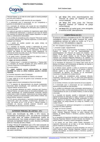  um terço (11) entre desembargadores dos 
Tribunais de Justiça (2ª instância da justiça 
comum estadual); 
 um terço (11) entre juízes dos Tribunais 
Regionais Federais (2ª instância da justiça 
comum federal); 
 um terço (11), em partes iguais, entre advogados 
É bastante extensa a competência do STJ. Ele detém tanto 
competência originária (as ações começam lá), quanto 
competência recursal (as ações se iniciam na 1ª ou 2ª 
instância). O art. 105 estabelece o seguinte: 
Art. 105. Compete ao Superior Tribunal de Justiça: 
I - processar e julgar, originariamente: 
a) nos crimes comuns, os Governadores dos Estados e do Distrito 
Federal, e, nestes e nos de responsabilidade, os 
desembargadores dos Tribunais de Justiça dos Estados e do 
Distrito Federal, os membros dos Tribunais de Contas dos 
Estados e do Distrito Federal, os dos Tribunais Regionais 
Federais, dos Tribunais Regionais Eleitorais e do Trabalho, os 
membros dos Conselhos ou Tribunais de Contas dos Municípios e 
os do Ministério Público da União que oficiem perante tribunais; 
b) os mandados de segurança e os habeas data contra ato de 
Ministro de Estado, dos Comandantes da Marinha, do Exército e 
da Aeronáutica ou do próprio Tribunal; 
c) os habeas corpus, quando o coator ou paciente for qualquer 
das pessoas mencionadas na alínea "a", ou quando o coator for 
tribunal sujeito à sua jurisdição, Ministro de Estado ou 
Comandante da Marinha, do Exército ou da Aeronáutica, 
ressalvada a competência da Justiça Eleitoral; 
d) os conflitos de competência entre quaisquer tribunais, 
ressalvado o disposto no art. 102, I, "o", bem como entre tribunal e 
juízes a ele não vinculados e entre juízes vinculados a tribunais 
diversos; 
e) as revisões criminais e as ações rescisórias de seus julgados; 
f) a reclamação para a preservação de sua competência e 
garantia da autoridade de suas decisões; 
g) os conflitos de atribuições entre autoridades administrativas e 
judiciárias da União, ou entre autoridades judiciárias de um Estado 
e administrativas de outro ou do Distrito Federal, ou entre as deste 
e da União; 
h) o mandado de injunção, quando a elaboração da norma 
regulamentadora for atribuição de órgão, entidade ou autoridade 
federal, da administração direta ou indireta, excetuados os casos 
de competência do Supremo Tribunal Federal e dos órgãos da 
Justiça Militar, da Justiça Eleitoral, da Justiça do Trabalho e da 
Justiça Federal; 
i) a homologação de sentenças estrangeiras e a concessão de 
exequatur às cartas rogatórias; 
II - julgar, em recurso ordinário: 
a) os "habeas-corpus" decididos em única ou última instância 
pelos Tribunais Regionais Federais ou pelos tribunais dos 
Estados, do Distrito Federal e Territórios, quando a decisão for 
denegatória; 
b) os mandados de segurança decididos em única instância pelos 
Tribunais Regionais Federais ou pelos tribunais dos Estados, do 
Distrito Federal e Territórios, quando denegatória a decisão; 
c) as causas em que forem partes Estado estrangeiro ou 
organismo internacional, de um lado, e, do outro, Município ou 
pessoa residente ou domiciliada no País; 
III - julgar, em recurso especial, as causas decididas, em única ou 
última instância, pelos Tribunais Regionais Federais ou pelos 
tribunais dos Estados, do Distrito Federal e Territórios, quando a 
decisão recorrida: 
47 
Prof Cristiano Lopes 
DIREITO CONSTITUCIONAL 
Tribunal Federal, ou se trate de crime sujeito à mesma jurisdição 
em uma única instância; 
j) a revisão criminal e a ação rescisória de seus julgados; 
l) a reclamação para a preservação de sua competência e 
garantia da autoridade de suas decisões; 
m) a execução de sentença nas causas de sua competência 
originária, facultada a delegação de atribuições para a prática de 
atos processuais; 
n) a ação em que todos os membros da magistratura sejam direta 
ou indiretamente interessados, e aquela em que mais da metade 
dos membros do tribunal de origem estejam impedidos ou sejam 
direta ou indiretamente interessados; 
o) os conflitos de competência entre o Superior Tribunal de Justiça 
e quaisquer tribunais, entre Tribunais Superiores, ou entre estes e 
qualquer outro tribunal; 
p) o pedido de medida cautelar das ações diretas de 
inconstitucionalidade; 
q) o mandado de injunção, quando a elaboração da norma 
regulamentadora for atribuição do Presidente da República, do 
Congresso Nacional, da Câmara dos Deputados, do Senado 
Federal, das Mesas de uma dessas Casas Legislativas, do 
Tribunal de Contas da União, de um dos Tribunais Superiores, ou 
do próprio Supremo Tribunal Federal; 
r) as ações contra o Conselho Nacional de Justiça e contra o 
Conselho Nacional do Ministério Público; 
II - julgar, em recurso ordinário: 
a) o "habeas-corpus", o mandado de segurança, o "habeas-data" 
e o mandado de injunção decididos em única instância pelos 
Tribunais Superiores, se denegatória a decisão; 
b) o crime político; 
III - julgar, mediante recurso extraordinário, as causas 
decididas em única ou última instância, quando a decisão 
recorrida: 
a) contrariar dispositivo desta Constituição; 
b) declarar a inconstitucionalidade de tratado ou lei federal; 
c) julgar válida lei ou ato de governo local contestado em face 
desta Constituição. 
d) julgar válida lei local contestada em face de lei federal. 
§ 1.º A argüição de descumprimento de preceito fundamental, 
decorrente desta Constituição, será apreciada pelo Supremo 
Tribunal Federal, na forma da lei. 
§ 2º As decisões definitivas de mérito, proferidas pelo Supremo 
Tribunal Federal, nas ações diretas de inconstitucionalidade e nas 
ações declaratórias de constitucionalidade produzirão eficácia 
contra todos e efeito vinculante, relativamente aos demais órgãos 
do Poder Judiciário e à administração pública direta e indireta, nas 
esferas federal, estadual e municipal. 
§ 3º No recurso extraordinário o recorrente deverá demonstrar a 
repercussão geral das questões constitucionais discutidas no 
caso, nos termos da lei, a fim de que o Tribunal examine a 
admissão do recurso, somente podendo recusá-lo pela 
manifestação de dois terços de seus membros. 
SUPERIOR TRIBUNAL DE JUSTIÇA – STJ 
Criado pela Constituição de 1988, o STJ nasceu da 
necessidade de desafogar o STF, que antes era competente 
para cuidar tanto da matéria constitucional, quanto da 
infraconstitucional. Sua missão principal é zelar pela correta 
aplicação da legislação federal e evitar decisões conflitantes 
entre os Tribunais de todo o Brasil. 
O artigo 104 da CF estabelece que o STJ será composto de 
no mínimo 33 Ministros, o que implica dizer: o número pode 
ser ampliado, por meio de lei (ordinária). Esses 33 Ministros 
são assim escolhidos: 
e membros do MP, alternadamente. 
 
COMPETÊNCIA DO STJ 
Centro de Matérias Isoladas para Concursos e Vestibulares - www.jaula.com.br Fernandes Vieira: 3423-1949 – 3076-5055 
 