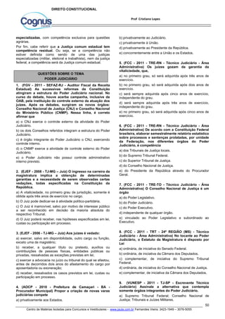 5. (FCC - 2011 - TRE-RN - Técnico Judiciário - Área 
Administrativa) Os juízes gozam da garantia da 
vitaliciedade, que, 
a) no primeiro grau, só será adquirida após três anos de 
exercício. 
b) no primeiro grau, só será adquirida após dois anos de 
exercício. 
c) será sempre adquirida após cinco anos de exercício, 
independente do grau. 
d) será sempre adquirida após três anos de exercício, 
independente do grau. 
e) no primeiro grau, só será adquirida após cinco anos de 
exercício. 
6. (FCC - 2011 - TRE-RN - Técnico Judiciário - Área 
Administrativa) De acordo com a Constituição Federal 
brasileira, elaborar semestralmente relatório estatístico 
sobre processos e sentenças prolatadas, por unidade 
da Federação, nos diferentes órgãos do Poder 
Judiciário, é competência 
a) dos Tribunais de Justiça locais. 
b) do Supremo Tribunal Federal. 
c) do Superior Tribunal de Justiça. 
d) do Conselho Nacional de Justiça. 
e) do Presidente da República através do Procurador 
Geral. 
7. (FCC - 2011 - TRE-TO - Técnico Judiciário - Área 
Administrativa) O Conselho Nacional de Justiça é um 
órgão 
a) do Poder Legislativo. 
b) do Poder Judiciário. 
c) do Poder Executivo. 
d) independente de qualquer órgão. 
e) vinculado ao Poder Legislativo e subordinado ao 
Executivo. 
8. (FCC - 2011 - TRT - 24ª REGIÃO (MS) - Técnico 
Judiciário - Área Administrativa) No tocante ao Poder 
Judiciário, o Estatuto da Magistratura é disposto por 
Lei 
a) ordinária, de iniciativa do Senado Federal. 
b) ordinária, de iniciativa da Câmara dos Deputados. 
c) complementar, de iniciativa do Supremo Tribunal 
Federal. 
d) ordinária, de iniciativa do Conselho Nacional de Justiça. 
e) complementar, de iniciativa da Câmara dos Deputados. 
9. (VUNESP - 2011 - TJ-SP - Escrevente Técnico 
Judiciário) Assinale a alternativa que contempla 
somente órgãos integrantes do Poder Judiciário. 
a) Supremo Tribunal Federal; Conselho Nacional de 
Justiça; Tribunais e Juízes Militares. 
50 
Prof Cristiano Lopes 
DIREITO CONSTITUCIONAL 
especializadas, com competência exclusiva para questões 
agrárias. 
Por fim, cabe referir que a Justiça comum estadual tem 
competência residual. Ou seja, se a competência não 
estiver definida como sendo de uma das justiças 
especializadas (militar, eleitoral e trabalhista), nem da justiça 
federal, a competência será da Justiça comum estadual. 
QUESTÕES SOBRE O TEMA 
PODER JUDICIÁRIO 
1. (FGV - 2011 - SEFAZ-RJ - Auditor Fiscal da Receita 
Estadual) As sucessivas reformas da Constituição 
atingiram a estrutura do Poder Judiciário nacional. No 
curso do debate, houve acerba campanha, inclusive da 
OAB, pela instituição do controle externo da atuação dos 
juízes. Após os debates, surgiram os novos órgãos: 
Conselho Nacional de Justiça (CNJ) e Conselho Nacional 
do Ministério Público (CNMP). Nessa linha, é correto 
afirmar que 
a) o CNJ exerce o controle externo da atividade do Poder 
Judiciário. 
b) os dois Conselhos referidos integram a estrutura do Poder 
Judiciário. 
c) é órgão integrante do Poder Judiciário o CNJ, exercendo 
controle interno. 
d) o CNMP exerce a atividade de controle externo do Poder 
Judiciário. 
e) o Poder Judiciário não possui controle administrativo 
interno previsto. 
2. (EJEF - 2008 - TJ-MG – Juiz) O ingresso na carreira da 
magistratura implica a obtenção de determinadas 
garantias e a necessidade de serem observadas certas 
vedações, todas especificadas na Constituição da 
República. 
a) A vitaliciedade, no primeiro grau de jurisdição, somente é 
obtida após três anos de exercício no cargo. 
b) O Juiz pode dedicar-se à atividade político-partidária. 
c) O Juiz é inamovível, salvo por motivo de interesse público 
a ser reconhecido em decisão da maioria absoluta do 
respectivo Tribunal. 
d) O Juiz poderá receber, nas hipóteses especificadas em lei, 
custas ou participação em processo. 
3. (EJEF - 2006 - TJ-MG – Juiz) Aos juízes é vedado: 
a) exercer, salvo em disponibilidade, outro cargo ou função, 
exceto uma de magistério; 
b) receber, a qualquer título ou pretexto, auxílios ou 
contribuições de pessoas físicas, entidades públicas ou 
privadas, ressalvadas as exceções previstas em lei; 
c) exercer a advocacia no juízo ou tribunal do qual se afastou, 
antes de decorridos dois anos do afastamento do cargo por 
aposentadoria ou exoneração; 
d) receber, ressalvados os casos previstos em lei, custas ou 
participação em processo. 
4. (AOCP - 2010 - Prefeitura de Camaçari - BA - 
Procurador Municipal) Propor a criação de novas varas 
judiciárias compete 
a) privativamente aos Estados. 
b) privativamente ao Judiciário. 
c) privativamente à União. 
d) privativamente ao Presidente da República. 
e) concorrentemente entre a União e os Estados. 
Centro de Matérias Isoladas para Concursos e Vestibulares - www.jaula.com.br Fernandes Vieira: 3423-1949 – 3076-5055 
 