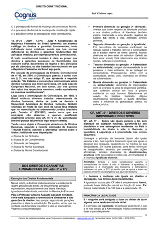  Primeira dimensão ou geração (= liberdade): 
direitos que dizem respeito às liberdade públicas 
e aos direitos políticos. A liberdade, também 
estaria relacionada a uma atuação negativa do 
Estado. Ex: direito à vida, liberdade, direitos 
políticos; 
 Segunda dimensão ou geração (= igualdade): 
Em decorrência da excessiva exploração na 
relação capital x trabalho, tem-se a necessidade 
de o Estado intervir de forma positiva, fixando 
diretrizes ao bem estar do indivíduo (Estado do 
bem estar social). Está relacionada aos direitos 
sociais, culturais e econômicos. 
 Terceira dimensão ou geração (= fraternidade 
ou solidariedade): surgem da necessidade de se 
preservar o meio ambiente, de se proteger os 
consumidores. Preocupam-se, enfim, com a 
coletividade, sendo, pois, chamados de direitos 
da solidariedade. 
 Quarta dimensão ou geração (= fraternidade 
ou solidariedade): decorreria da preocupação 
com os avanços na área da engenharia genética, 
que poderiam colocar em risco a própria 
existência da raça humana. Relaciona-se ao 
estudo da bioética, biodireito. Alguns 
doutrinadores conceituam a quarta dimensão 
como a influência da globalização política na 
esfera jurídica. 
CF, art. 5° - Todos são iguais perante a lei, sem 
distinção de qualquer natureza, garantindo-se aos 
brasileiros e aos estrangeiros residentes no País a 
inviolabilidade do direito à vida, à liberdade, à 
igualdade, à segurança e à propriedade, nos termos 
seguintes: 
Consagra o princípio da isonomia (todos são iguais 
perante a lei). Isso significa tratamento igual aos iguais e 
desigual aos desiguais, igualando-os na medida de sua 
desigualdade. Em outras palavras, seria tentar minimizar 
as desigualdades, atuando, por exemplo, com ações 
afirmativas, também chamadas de discriminações 
positivas (cota para negros e índios nas Universidades). É 
a chamada igualdade material. 
ATENÇÃO: Embora o texto constitucional garanta a 
inviolabilidade do direito à vida, à liberdade, à igualdade, à 
segurança e à propriedade aos brasileiros e estrangeiros 
residentes no país, o STF já decidiu que se aplica a todas as 
pessoas (mesmo os estrangeiros que aqui não residam). 
I - homens e mulheres são iguais em direitos e 
obrigações, nos termos desta Constituição. 
A igualdade trazida pela CF não é simplesmente formal, 
podendo haver distinção natural em função do sexo. Ex: 
licença maternidade é de 120 dias e a paternidade, 05. 
PRINCÍPIO DA LEGALIDADE 
II - ninguém será obrigado a fazer ou deixar de fazer 
alguma coisa senão em virtude de lei. 
É o princípio da legalidade. O particular pode fazer o que 
a lei não proíba; já a Administração Pública somente pode 
fazer o que a lei permite. 
6 
Prof Cristiano Lopes 
DIREITO CONSTITUCIONAL 
c) o processo não-formal de mudança de constituição flexível. 
d) o processo não-formal de mudança de constituição rígida. 
e) o processo formal de alteração do texto constitucional. 
10. (FGV - 2009 - TJ-PA – Juiz) A Constituição da 
República Federativa do Brasil apresenta um extenso 
catálogo de direitos e garantias fundamentais, tanto 
individuais como coletivos, sendo que tais normas 
definidoras de direitos e garantias fundamentais têm 
aplicação imediata, por expressa previsão constitucional. 
O texto constitucional também é claro ao prever que 
direitos e garantias expressos na Constituição não 
excluem outros decorrentes do regime e dos princípios 
por ela adotados, ou dos tratados internacionais em que 
a República Federativa do Brasil seja parte. 
Por ocasião da promulgação da Emenda Constitucional 
de nº 45, em 2004, a Constituição passou a contar com 
um § 3º, em seu artigo 5º, que apresenta a seguinte 
redação: "Os tratados e convenções internacionais sobre 
direitos humanos que forem aprovados, em cada Casa do 
Congresso Nacional, em dois turnos, por três quintos 
dos votos dos respectivos membros, serão equivalentes 
às emendas constitucionais". 
Logo após a promulgação da Constituição, em 1988, o 
Brasil ratificou diversos tratados internacionais de 
direitos humanos, dentre os quais se destaca a 
Convenção Americana de Direitos Humanos, também 
chamada de Pacto de San José da Costa Rica (tratado 
que foi internalizado no ordenamento jurídico brasileiro 
pelo Decreto nº 678/1992), sendo certo que sua 
aprovação não observou o quorum qualificado 
atualmente previsto pelo art. 5º, § 3º, da Constituição 
(mesmo porque tal previsão legal sequer existia). 
Tendo como objeto a Convenção Americana de Direitos 
Humanos, segundo a recente orientação do Supremo 
Tribunal Federal, assinale a alternativa correta sobre o 
Status Jurídico de suas disposições. 
a) Status de Lei Ordinária. 
b) Status de Lei Complementar. 
c) Status de Lei Delegada. 
d) Status de Norma Supralegal. 
e) Status de Norma Constitucional. 
DOS DIREITOS E GARANTIAS 
FUNDAMENTAIS (CF, arts. 5° a 17) 
Evolução dos Direitos Fundamentais 
Nesse tópico, a doutrina costuma apontar a existência de 
quatro gerações de direito. As três primeiras gerações 
equivaleriam, respectivamente aos ideais liberdade, 
igualdade e fraternidade, extraídos da Revolução Francesa. 
Para o Professor Antônio Augusto Cançado Trindade, 
seria mais adequada a nomenclatura dimensões e não 
gerações de direitos. Isso porque, segundo ele, gerações 
passariam a ideia de substituição. Ele explica, ainda, que, na 
verdade, as dimensões coexistem e vão se acumulando. 
Vejamos a esquematização: 
CF, ART. 5° - DIREITOS E DEVERES 
INDIVIDUAIS E COLETIVOS 
Centro de Matérias Isoladas para Concursos e Vestibulares - www.jaula.com.br Fernandes Vieira: 3423-1949 – 3076-5055 
 