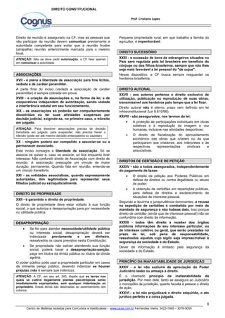 Pequena propriedade rural, em que trabalha a família do 
agricultor, é impenhorável. 
DIREITO SUCESSÓRIO 
XXXI - a sucessão de bens de estrangeiros situados no 
País será regulada pela lei brasileira em benefício do 
cônjuge ou dos filhos brasileiros, sempre que não lhes 
seja mais favorável a lei pessoal do "de cujus". 
Nesse dispositivo, a CF busca sempre resguardar os 
herdeiros brasileiros. 
DIREITO AUTORAL 
XXVII - aos autores pertence o direito exclusivo de 
utilização, publicação ou reprodução de suas obras, 
transmissível aos herdeiros pelo tempo que a lei fixar. 
Direito autoral não é eterno; prazo vem definido em lei 
infraconstitucional (Lei 9.610/98). 
XXVIII - são assegurados, nos termos da lei: 
 A proteção às participações individuais em obras 
coletivas e à reprodução da imagem e voz 
humanas, inclusive nas atividades desportivas; 
 O direito de fiscalização do aproveitamento 
econômico das obras que criarem ou de que 
participarem aos criadores, aos intérpretes e às 
respectivas representações sindicais e 
associativas. 
DIREITOS DE CERTIDÃO E DE PETIÇÃO 
XXXIV - são a todos assegurados, independentemente 
do pagamento de taxas: 
 O direito de petição aos Poderes Públicos em 
defesa de direitos ou contra ilegalidade ou abuso 
de poder; 
 A obtenção de certidões em repartições públicas, 
para defesa de direitos e esclarecimento de 
situações de interesse pessoal. 
Segundo a doutrina e jurisprudência dominantes, a recusa 
na expedição de certidões é combatida por meio de 
mandado de segurança e não habeas data. Isso porque 
direito de certidão (ainda que de interesse pessoal) não se 
confundiria com direito de informação. 
XXXIII - todos têm direito a receber dos órgãos 
públicos informações de seu interesse particular, ou 
de interesse coletivo ou geral, que serão prestadas no 
prazo da lei, sob pena de responsabilidade, 
ressalvadas aquelas cujo sigilo seja imprescindível à 
segurança da sociedade e do Estado. 
Dever de informação é limitado pela segurança da 
sociedade e do Estado. 
PRINCÍPIO DA INAFASTABILIDADE DE JURISDIÇÃO 
XXXV - a lei não excluirá da apreciação do Poder 
Judiciário lesão ou ameaça a direito. 
É o chamado princípio da inafastabilidade da 
jurisdição. Por meio dele, tanto se assegura ao Judiciário 
o monopólio da jurisdição, quanto faculta à pessoa o direito 
de ação. 
XXXVI - a lei não prejudicará o direito adquirido, o ato 
jurídico perfeito e a coisa julgada. 
8 
Prof Cristiano Lopes 
DIREITO CONSTITUCIONAL 
Direito de reunião é assegurado na CF, mas as pessoas que 
vão participar da reunião devem comunicar previamente a 
autoridade competente para evitar que a reunião frustre 
(atrapalhe) reunião anteriormente marcada para o mesmo 
local. 
ATENÇÃO: Não se deve pedir autorização; a CF falar apenas 
em comunicar a autoridade. 
ASSOCIAÇÕES 
XVII - é plena a liberdade de associação para fins lícitos, 
vedada a de caráter paramilitar. 
A parte final do inciso (vedada a associação de caráter 
paramilitar) é sempre cobrada em prova. 
XVIII - a criação de associações e, na forma da lei, a de 
cooperativas independem de autorização, sendo vedada 
a interferência estatal em seu funcionamento. 
XIX - as associações só poderão ser compulsoriamente 
dissolvidas ou ter suas atividades suspensas por 
decisão judicial, exigindo-se, no primeiro caso, o trânsito 
em julgado. 
ATENÇÃO: Para dissolver associações precisa de decisão 
transitada em julgado; para suspender, não precisa haver o 
trânsito (pode ser até mesmo decisão antecipatória ou cautelar). 
XX - ninguém poderá ser compelido a associar-se ou a 
permanecer associado. 
Este inciso consagra a liberdade de associação. Só se 
associa se quiser e, caso se associe, só fica enquanto tiver 
interesse. Não confundir direito de Associação com direito de 
reunião. A associação pressupõe um vínculo de maior 
duração, permanente; Quando fala em reunião, entende-se 
um vínculo transitório. 
XXI - as entidades associativas, quando expressamente 
autorizadas, têm legitimidade para representar seus 
filiados judicial ou extrajudicialmente. 
DIREITO DE PROPRIEDADE 
XXII - é garantido o direito de propriedade. 
O direito de propriedade deve estar voltado à sua função 
social, o que autoriza a desapropriação para por necessidade 
ou utilidade pública. 
DESAPROPRIAÇÃO 
 Se for para atender necessidade/utilidade pública 
ou interesse social, desapropriação deverá ser 
indenizada previamente e em dinheiro, 
ressalvados os casos previstos nesta Constituição; 
 Se propriedade não estiver atendendo sua função 
social, poderá haver a desapropriação-sanção, 
paga em títulos da dívida pública ou títulos da dívida 
agrária. 
O poder público pode usar a propriedade particular em casos 
de iminente perigo público, devendo indenizar se houver 
prejuízo (não é sempre que indeniza). 
ATENÇÃO: A CF, em seu art. 243, dispõe que as terras nas 
quais se cultive ilegalmente plantas psicotrópicas serão 
imediatamente expropriadas, sem qualquer indenização ao 
proprietário. Essas terras são destinadas ao assentamento dos 
colonos. 
Centro de Matérias Isoladas para Concursos e Vestibulares - www.jaula.com.br Fernandes Vieira: 3423-1949 – 3076-5055 
 