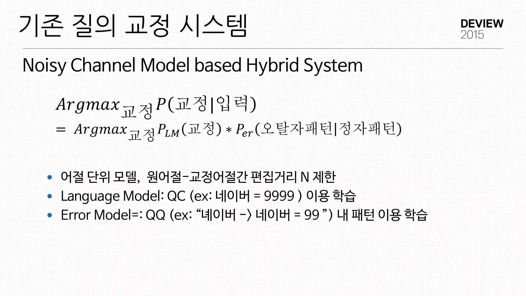  어절 단위 모델, 원어절-교정어절간 편집거리 N 제한
 Language Model: QC (ex: 네이버 = 9999 ) 이용 학습
 Error Model=: QQ (ex: “녜이버 -> 네이버 = 99 ”) 내 패턴 이용 학습
Noisy Channel Model based Hybrid System
기존 질의 교정 시스템
𝐴𝑟𝑔𝑚𝑎𝑥교정 𝑃 교정|입력
= 𝐴𝑟𝑔𝑚𝑎𝑥교정 𝑃𝐿𝑀 교정 ∗ 𝑃𝑒𝑟 오탈자패턴 정자패턴
 