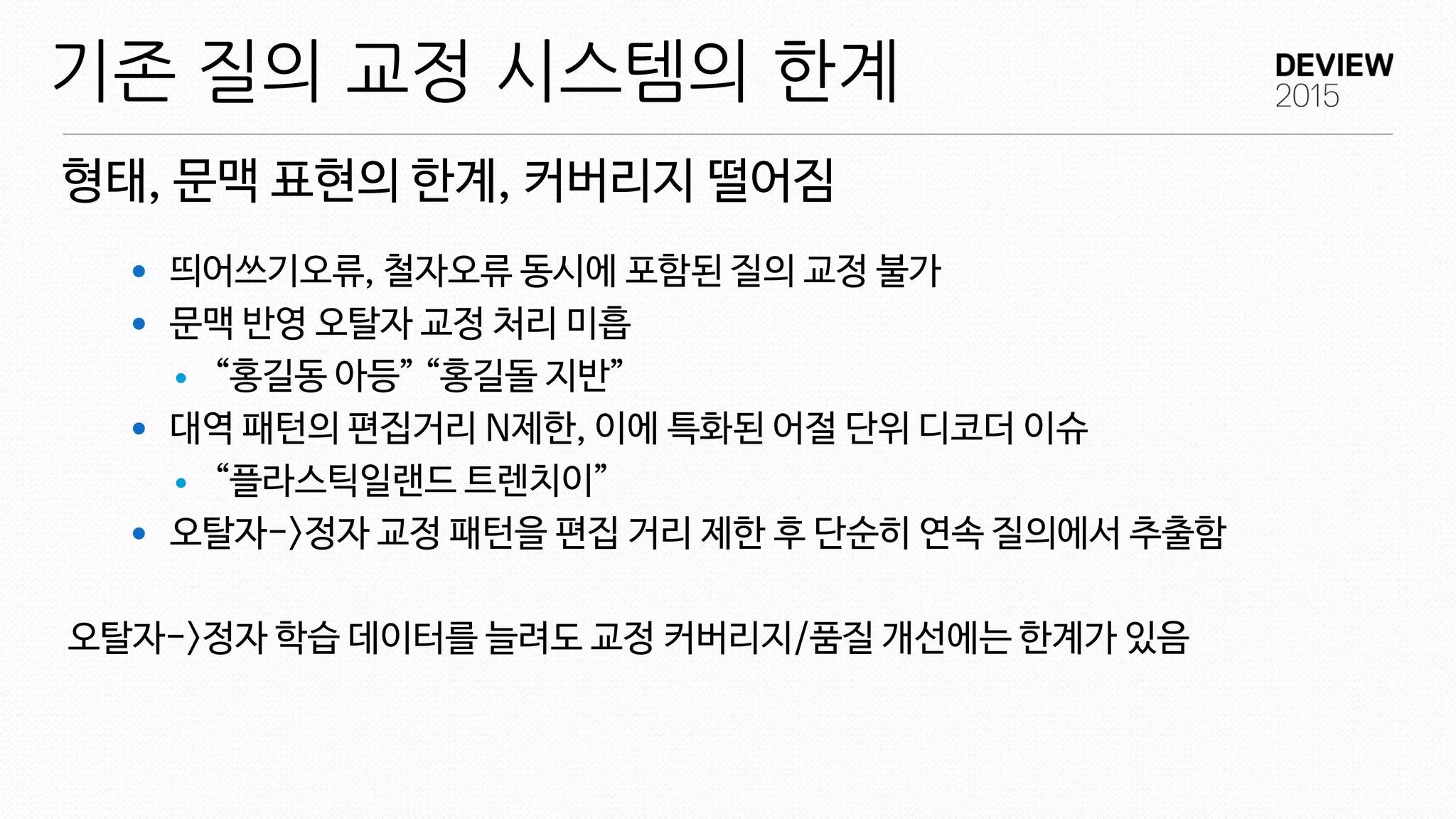 형태, 문맥 표현의 한계, 커버리지 떨어짐
기존 질의 교정 시스템의 한계
 띄어쓰기오류, 철자오류 동시에 포함된 질의 교정 불가
 문맥 반영 오탈자 교정 처리 미흡
 “홍길동 아등” “홍길돌 지반”
 대역 패턴의 편집거리 N제한, 이에 특화된 어절 단위 디코더 이슈
 “플라스틱일랜드 트렌치이”
 오탈자->정자 교정 패턴을 편집 거리 제한 후 단순히 연속 질의에서 추출함
오탈자->정자 학습 데이터를 늘려도 교정 커버리지/품질 개선에는 한계가 있음
 