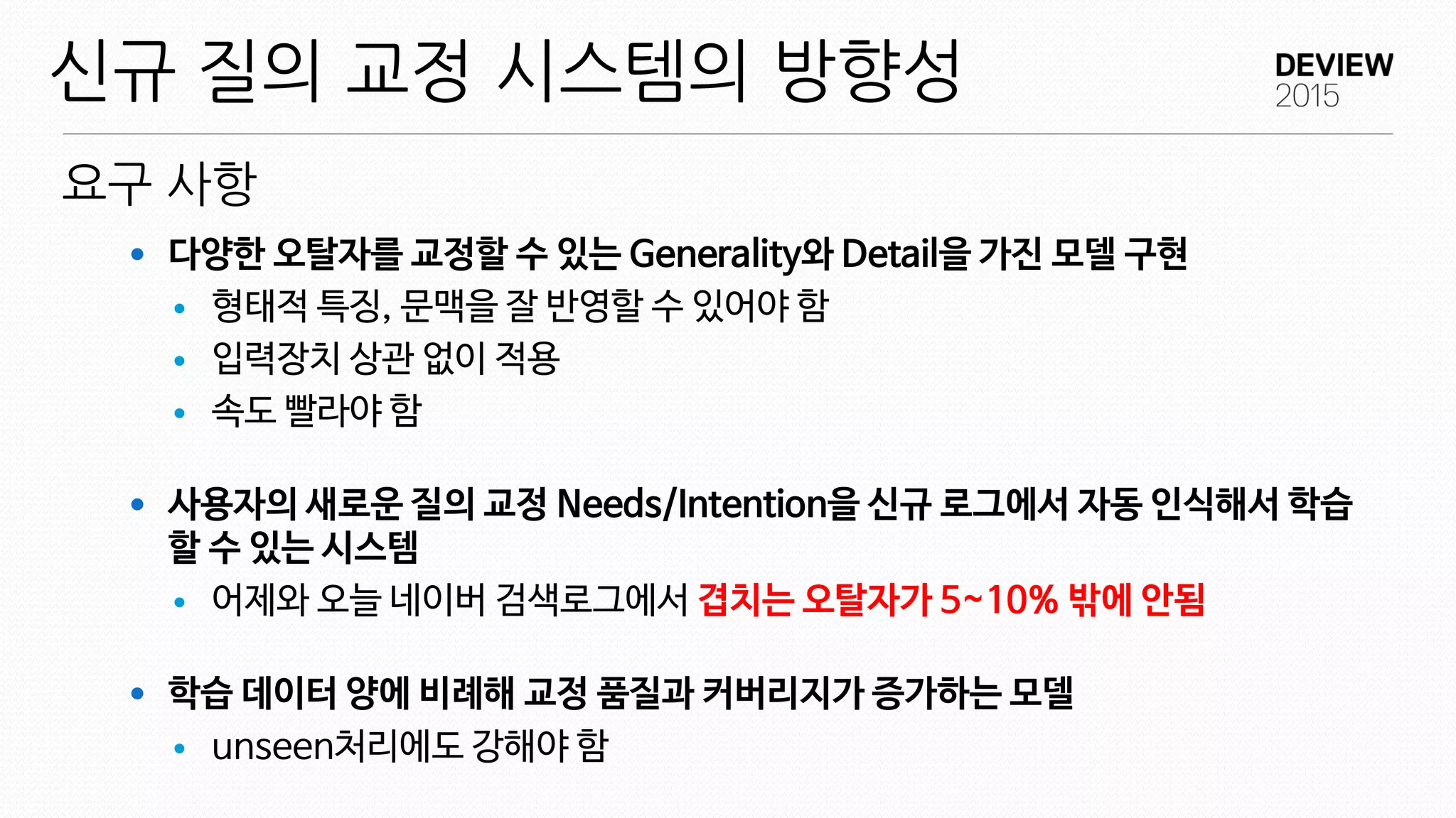 요구 사항
신규 질의 교정 시스템의 방향성
 다양한 오탈자를 교정할 수 있는 Generality와 Detail을 가진 모델 구현
 형태적 특징, 문맥을 잘 반영할 수 있어야 함
 입력장치 상관 없이 적용
 속도 빨라야 함
 사용자의 새로운 질의 교정 Needs/Intention을 신규 로그에서 자동 인식해서 학습
할 수 있는 시스템
 어제와 오늘 네이버 검색로그에서 겹치는 오탈자가 5~10% 밖에 안됨
 학습 데이터 양에 비례해 교정 품질과 커버리지가 증가하는 모델
 unseen처리에도 강해야 함
 