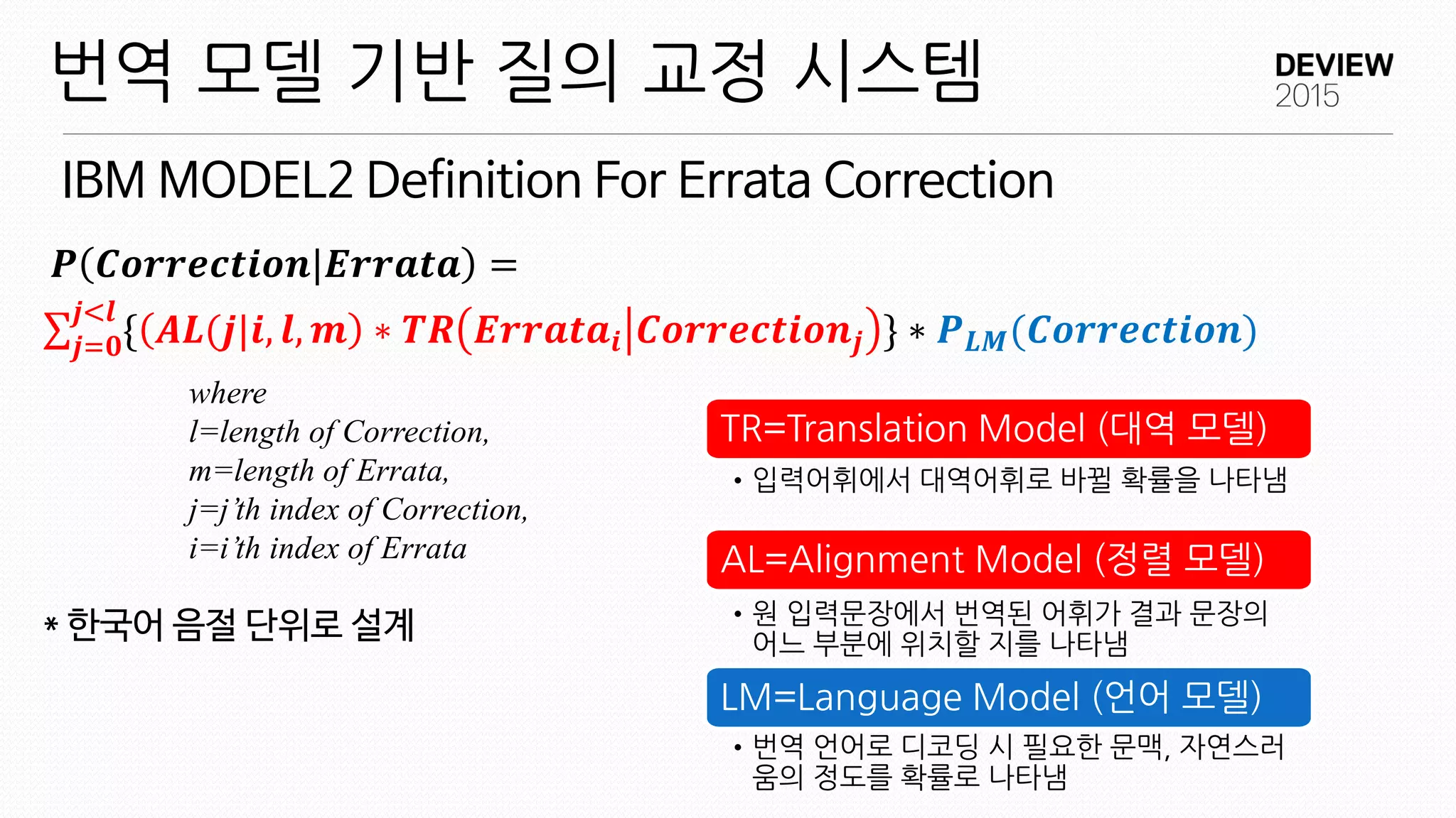 IBM MODEL2 Definition For Errata Correction
번역 모델 기반 질의 교정 시스템
{ 𝑨𝑳(𝒋|𝒊, 𝒍, 𝒎
𝒋<𝒍
𝒋=𝟎 ∗ 𝑻𝑹 𝑬𝒓𝒓𝒂𝒕𝒂𝒊 𝑪𝒐𝒓𝒓𝒆𝒄𝒕𝒊𝒐𝒏𝒋 } ∗ 𝑷 𝑳𝑴(𝑪𝒐𝒓𝒓𝒆𝒄𝒕𝒊𝒐𝒏)
where
l=length of Correction,
m=length of Errata,
j=j’th index of Correction,
i=i’th index of Errata
* 한국어 음절 단위로 설계
𝑷 𝑪𝒐𝒓𝒓𝒆𝒄𝒕𝒊𝒐𝒏|𝑬𝒓𝒓𝒂𝒕𝒂 =
TR=Translation Model (대역 모델)
•입력어휘에서 대역어휘로 바뀔 확률을 나타냄
AL=Alignment Model (정렬 모델)
•원 입력문장에서 번역된 어휘가 결과 문장의
어느 부분에 위치할 지를 나타냄
LM=Language Model (언어 모델)
•번역 언어로 디코딩 시 필요한 문맥, 자연스러
움의 정도를 확률로 나타냄
 