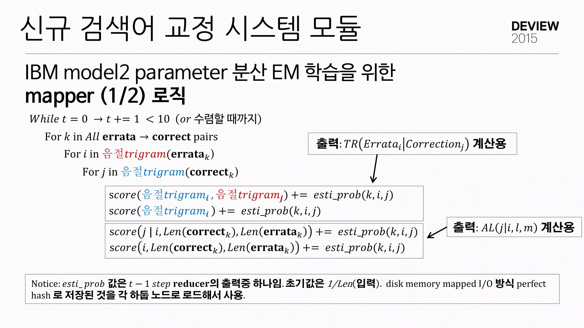 IBM model2 parameter 분산 EM 학습을 위한
mapper (1/2) 로직
신규 검색어 교정 시스템 모듈
𝑊ℎ𝑖𝑙𝑒 𝑡 = 0 → 𝑡 += 1 < 10 𝑜𝑟 수렴할 때까지
For 𝑘 in 𝐴𝑙𝑙 𝐞𝐫𝐫𝐚𝐭𝐚 → 𝐜𝐨𝐫𝐫𝐞𝐜𝐭 pairs
For 𝑖 in 음절𝑡𝑟𝑖𝑔𝑟𝑎𝑚(𝐞𝐫𝐫𝐚𝐭𝐚 𝑘)
For 𝑗 in 음절𝑡𝑟𝑖𝑔𝑟𝑎𝑚(𝐜𝐨𝐫𝐫𝐞𝐜𝐭 𝑘)
s𝑐𝑜𝑟𝑒(음절𝑡𝑟𝑖𝑔𝑟𝑎𝑚𝒊 , 음절𝑡𝑟𝑖𝑔𝑟𝑎𝑚𝒋) += 𝑒𝑠𝑡𝑖_𝑝𝑟𝑜𝑏(𝑘, 𝑖, 𝑗)
s𝑐𝑜𝑟𝑒 음절𝑡𝑟𝑖𝑔𝑟𝑎𝑚𝒊 += 𝑒𝑠𝑡𝑖_𝑝𝑟𝑜𝑏(𝑘, 𝑖, 𝑗)
s𝑐𝑜𝑟𝑒 𝑗 | 𝑖, 𝐿𝑒𝑛(𝐜𝐨𝐫𝐫𝐞𝐜𝐭 𝑘), 𝐿𝑒𝑛 𝐞𝐫𝐫𝐚𝐭𝐚 𝑘 += 𝑒𝑠𝑡𝑖_𝑝𝑟𝑜𝑏(𝑘, 𝑖, 𝑗)
s𝑐𝑜𝑟𝑒 𝑖, 𝐿𝑒𝑛(𝐜𝐨𝐫𝐫𝐞𝐜𝐭 𝑘), 𝐿𝑒𝑛 𝐞𝐫𝐫𝐚𝐭𝐚 𝑘 += 𝑒𝑠𝑡𝑖_𝑝𝑟𝑜𝑏(𝑘, 𝑖, 𝑗)
Notice: 𝑒𝑠𝑡𝑖_ 𝑝𝑟𝑜𝑏 값은 𝑡 − 1 𝑠𝑡𝑒𝑝 𝐫𝐞𝐝𝐮𝐜𝐞𝐫의 출력중 하나임. 초기값은 1/Len 입력 . disk memory mapped I/O 방식 perfect
hash 로 저장된 것을 각 하둡 노드로 로드해서 사용.
출력: 𝑇𝑅 𝐸𝑟𝑟𝑎𝑡𝑎𝑖 𝐶𝑜𝑟𝑟𝑒𝑐𝑡𝑖𝑜𝑛𝑗 계산용
출력: 𝐴𝐿 𝑗 𝑖, 𝑙, 𝑚 계산용
 