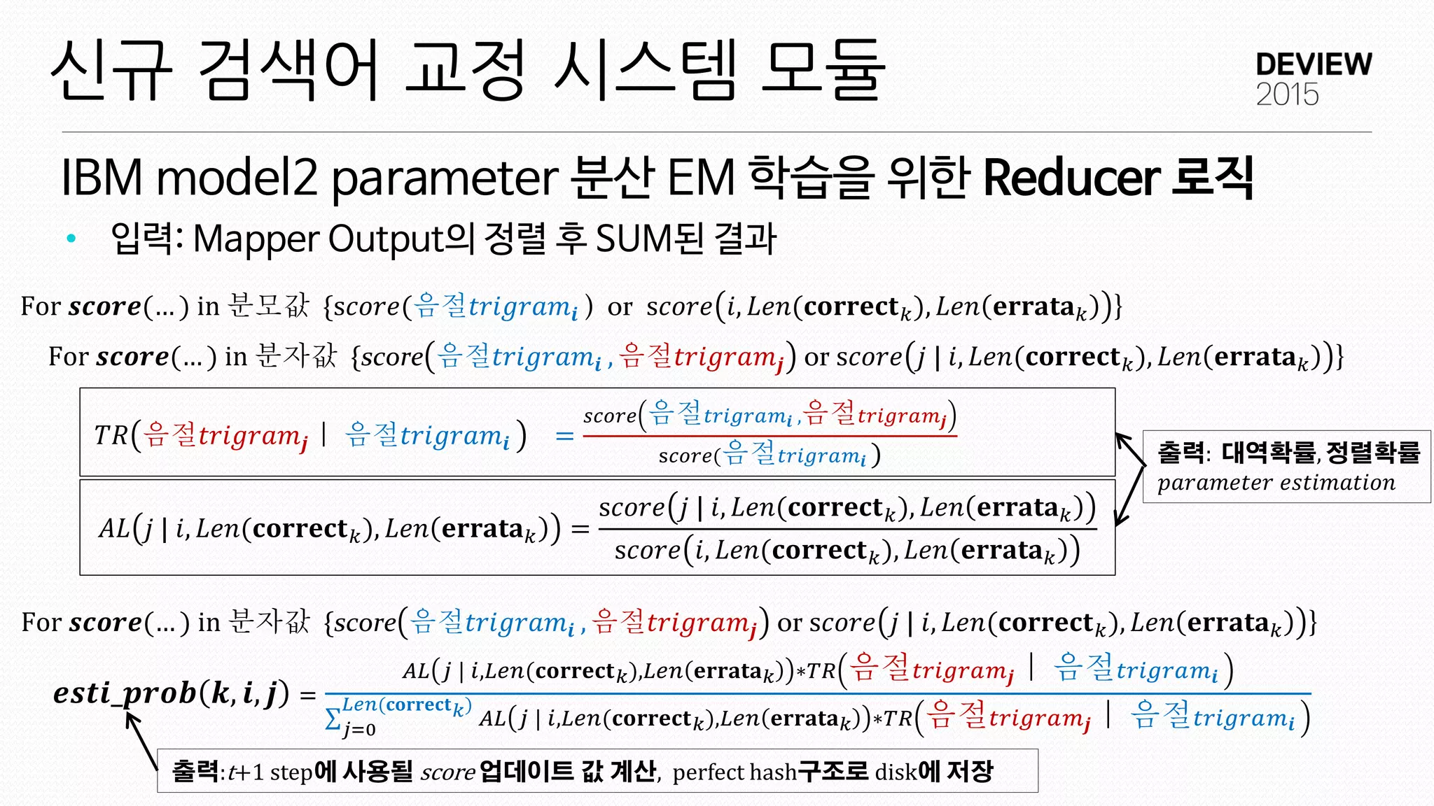 IBM model2 parameter 분산 EM 학습을 위한 Reducer 로직
신규 검색어 교정 시스템 모듈
• 입력: Mapper Output의 정렬 후 SUM된 결과
𝒆𝒔𝒕𝒊_𝒑𝒓𝒐𝒃 𝒌, 𝒊, 𝒋 =
𝐴𝐿 𝑗 | 𝑖,𝐿𝑒𝑛(𝐜𝐨𝐫𝐫𝐞𝐜𝐭 𝑘),𝐿𝑒𝑛 𝐞𝐫𝐫𝐚𝐭𝐚 𝑘 ∗𝑇𝑅 음절 𝑡𝑟𝑖𝑔𝑟𝑎𝑚 𝒋｜ 음절 𝑡𝑟𝑖𝑔𝑟𝑎𝑚 𝒊
𝐴𝐿 𝑗 | 𝑖,𝐿𝑒𝑛(𝐜𝐨𝐫𝐫𝐞𝐜𝐭 𝑘),𝐿𝑒𝑛 𝐞𝐫𝐫𝐚𝐭𝐚 𝑘 ∗𝑇𝑅 음절 𝑡𝑟𝑖𝑔𝑟𝑎𝑚 𝒋｜ 음절 𝑡𝑟𝑖𝑔𝑟𝑎𝑚 𝒊
𝐿𝑒𝑛(𝐜𝐨𝐫𝐫𝐞𝐜𝐭 𝑘)
𝑗=0
For 𝒔𝒄𝒐𝒓𝒆(… ) in 분모값 {s𝑐𝑜𝑟𝑒(음절𝑡𝑟𝑖𝑔𝑟𝑎𝑚𝒊 ) or s𝑐𝑜𝑟𝑒 𝑖, 𝐿𝑒𝑛(𝐜𝐨𝐫𝐫𝐞𝐜𝐭 𝑘), 𝐿𝑒𝑛 𝐞𝐫𝐫𝐚𝐭𝐚 𝑘 }
𝑇𝑅 음절𝑡𝑟𝑖𝑔𝑟𝑎𝑚𝒋｜ 음절𝑡𝑟𝑖𝑔𝑟𝑎𝑚𝒊 =
𝑠𝑐𝑜𝑟𝑒 음절 𝑡𝑟𝑖𝑔𝑟𝑎𝑚𝒊 ,음절 𝑡𝑟𝑖𝑔𝑟𝑎𝑚 𝒋
s𝑐𝑜𝑟𝑒(음절 𝑡𝑟𝑖𝑔𝑟𝑎𝑚𝒊 )
𝐴𝐿 𝑗 | 𝑖, 𝐿𝑒𝑛(𝐜𝐨𝐫𝐫𝐞𝐜𝐭 𝑘), 𝐿𝑒𝑛 𝐞𝐫𝐫𝐚𝐭𝐚 𝑘 =
s𝑐𝑜𝑟𝑒 𝑗 | 𝑖, 𝐿𝑒𝑛(𝐜𝐨𝐫𝐫𝐞𝐜𝐭 𝑘), 𝐿𝑒𝑛 𝐞𝐫𝐫𝐚𝐭𝐚 𝑘
s𝑐𝑜𝑟𝑒 𝑖, 𝐿𝑒𝑛(𝐜𝐨𝐫𝐫𝐞𝐜𝐭 𝑘), 𝐿𝑒𝑛 𝐞𝐫𝐫𝐚𝐭𝐚 𝑘
For 𝒔𝒄𝒐𝒓𝒆(… ) in 분자값 {score 음절𝑡𝑟𝑖𝑔𝑟𝑎𝑚𝒊 , 음절𝑡𝑟𝑖𝑔𝑟𝑎𝑚𝒋 or s𝑐𝑜𝑟𝑒 𝑗 | 𝑖, 𝐿𝑒𝑛(𝐜𝐨𝐫𝐫𝐞𝐜𝐭 𝑘), 𝐿𝑒𝑛 𝐞𝐫𝐫𝐚𝐭𝐚 𝑘 }
출력: 대역확률, 정렬확률
𝑝𝑎𝑟𝑎𝑚𝑒𝑡𝑒𝑟 𝑒𝑠𝑡𝑖𝑚𝑎𝑡𝑖𝑜𝑛
출력:t+1 step에 사용될 score 업데이트 값 계산, perfect hash구조로 disk에 저장
For 𝒔𝒄𝒐𝒓𝒆(… ) in 분자값 {score 음절𝑡𝑟𝑖𝑔𝑟𝑎𝑚𝒊 , 음절𝑡𝑟𝑖𝑔𝑟𝑎𝑚𝒋 or s𝑐𝑜𝑟𝑒 𝑗 | 𝑖, 𝐿𝑒𝑛(𝐜𝐨𝐫𝐫𝐞𝐜𝐭 𝑘), 𝐿𝑒𝑛 𝐞𝐫𝐫𝐚𝐭𝐚 𝑘 }
 