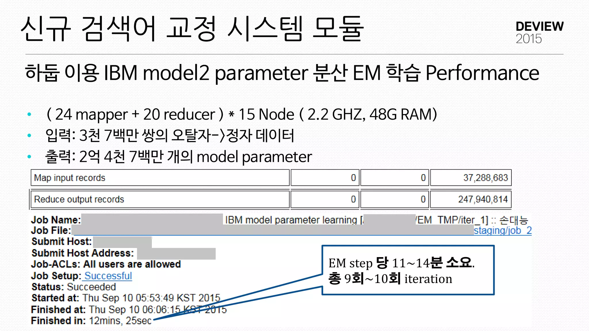 하둡 이용 IBM model2 parameter 분산 EM 학습 Performance
신규 검색어 교정 시스템 모듈
• ( 24 mapper + 20 reducer ) * 15 Node ( 2.2 GHZ, 48G RAM)
• 입력: 3천 7백만 쌍의 오탈자->정자 데이터
• 출력: 2억 4천 7백만 개의 model parameter
EM step 당 11~14분 소요.
총 9회~10회 iteration
 