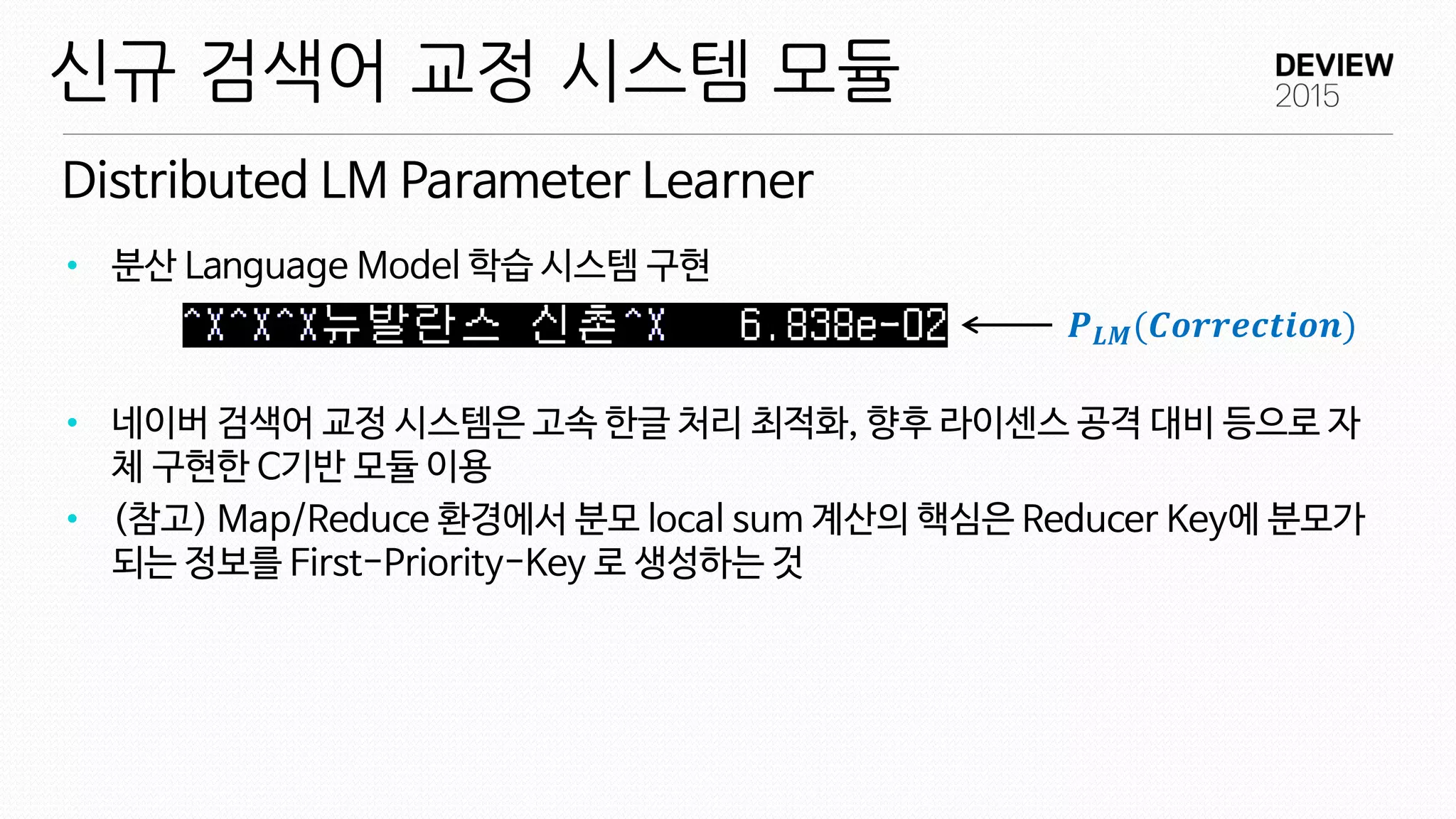 Distributed LM Parameter Learner
신규 검색어 교정 시스템 모듈
• 분산 Language Model 학습 시스템 구현
• 네이버 검색어 교정 시스템은 고속 한글 처리 최적화, 향후 라이센스 공격 대비 등으로 자
체 구현한 C기반 모듈 이용
• (참고) Map/Reduce 환경에서 분모 local sum 계산의 핵심은 Reducer Key에 분모가
되는 정보를 First-Priority-Key 로 생성하는 것
𝑷 𝑳𝑴(𝑪𝒐𝒓𝒓𝒆𝒄𝒕𝒊𝒐𝒏)
 