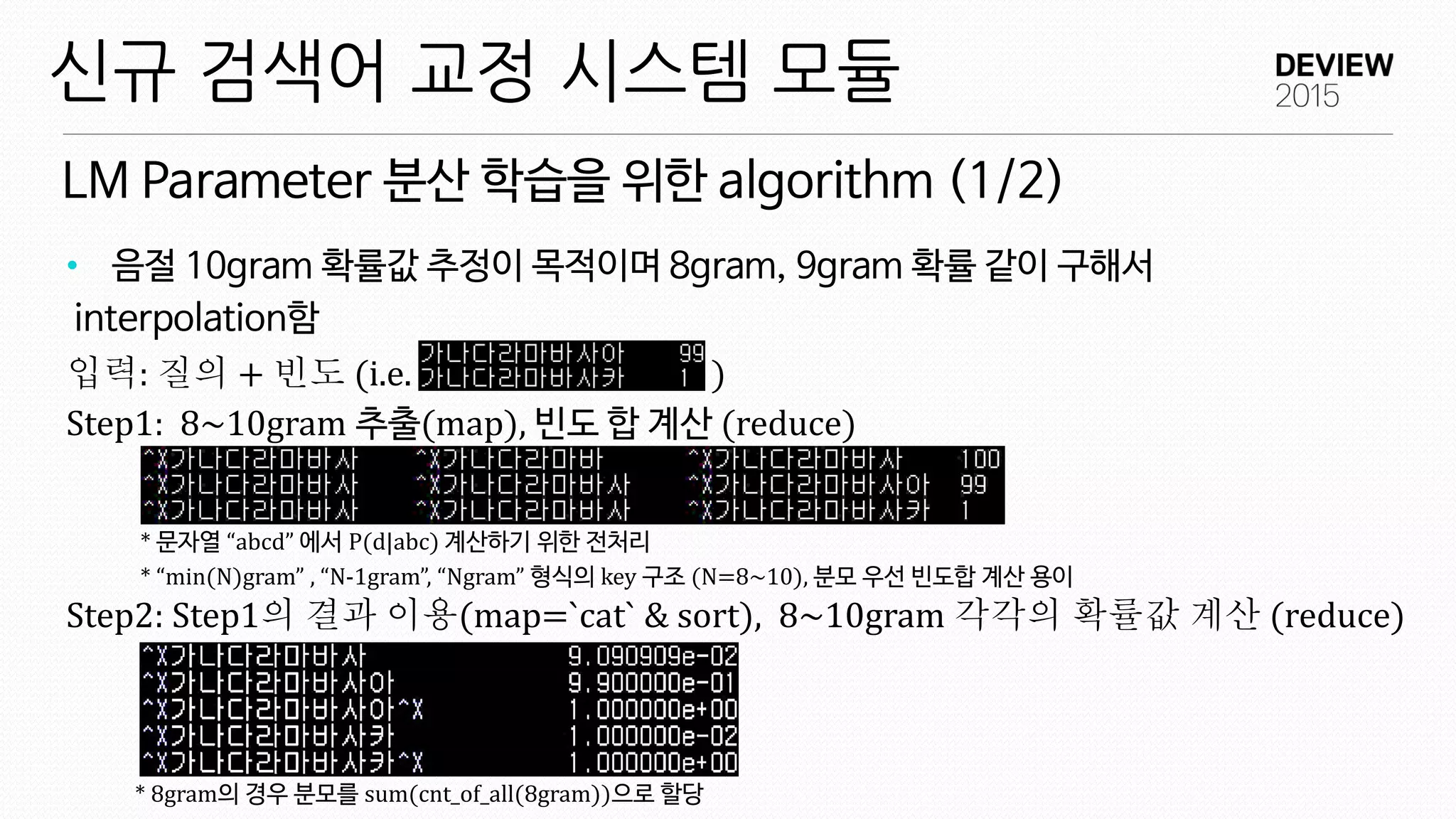 LM Parameter 분산 학습을 위한 algorithm (1/2)
신규 검색어 교정 시스템 모듈
• 음절 10gram 확률값 추정이 목적이며 8gram, 9gram 확률 같이 구해서
interpolation함
입력: 질의 + 빈도 (i.e. )
Step1: 8~10gram 추출(map), 빈도 합 계산 (reduce)
* 문자열 “abcd” 에서 P(d|abc) 계산하기 위한 전처리
* “min(N)gram” , “N-1gram”, “Ngram” 형식의 key 구조 (N=8~10), 분모 우선 빈도합 계산 용이
Step2: Step1의 결과 이용(map=`cat` & sort), 8~10gram 각각의 확률값 계산 (reduce)
* 8gram의 경우 분모를 sum(cnt_of_all(8gram))으로 할당
 