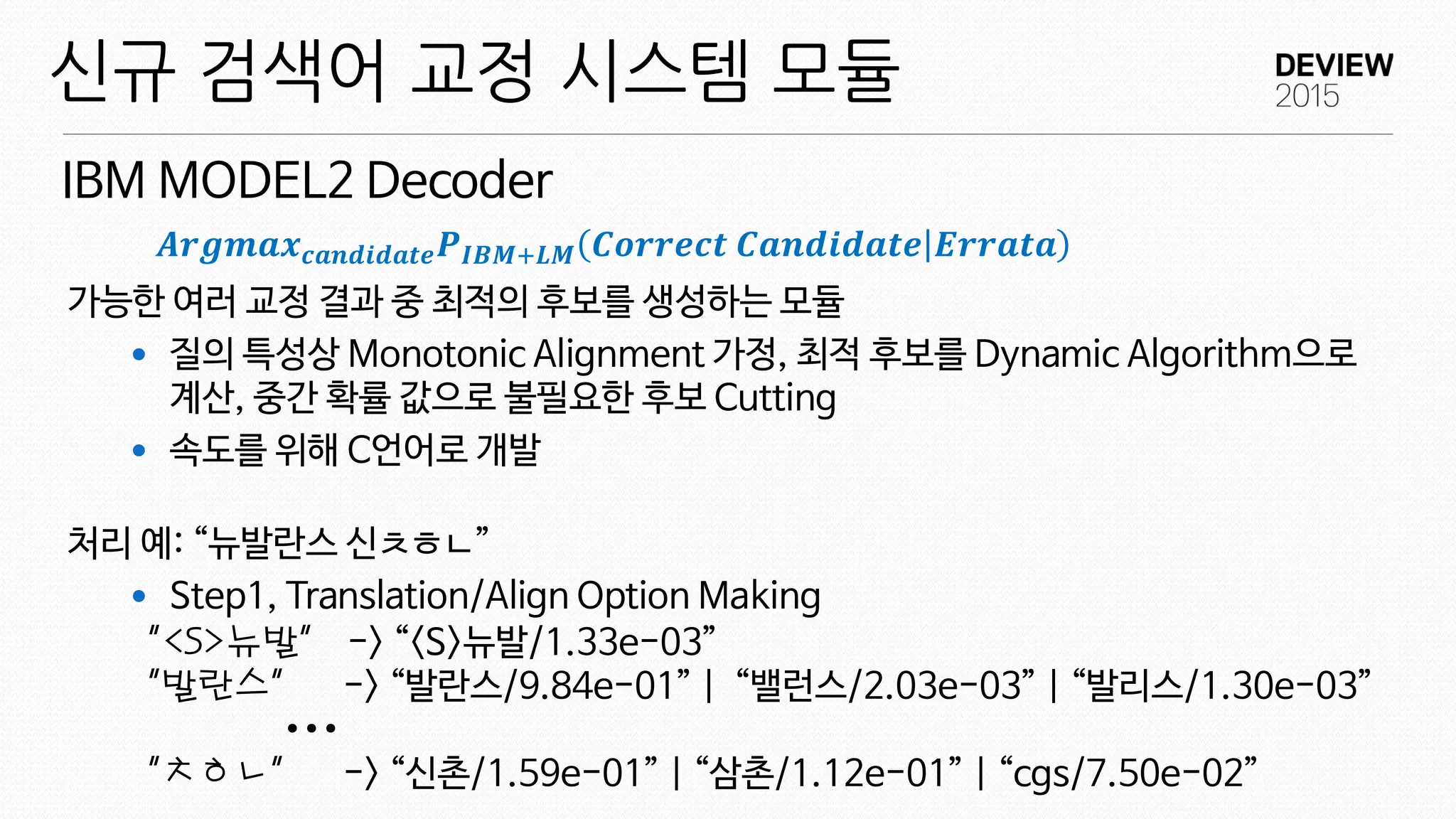 ...
가능한 여러 교정 결과 중 최적의 후보를 생성하는 모듈
 질의 특성상 Monotonic Alignment 가정, 최적 후보를 Dynamic Algorithm으로
계산, 중간 확률 값으로 불필요한 후보 Cutting
 속도를 위해 C언어로 개발
처리 예: “뉴발란스 신ㅊㅎㄴ”
 Step1, Translation/Align Option Making
IBM MODEL2 Decoder
신규 검색어 교정 시스템 모듈
“<S>뉴발” -> “<S>뉴발/1.33e-03”
“발란스” -> “발란스/9.84e-01” | “밸런스/2.03e-03” | “발리스/1.30e-03”
“ㅊㅎㄴ” -> “신촌/1.59e-01” | “삼촌/1.12e-01” | “cgs/7.50e-02”
𝑨𝒓𝒈𝒎𝒂𝒙 𝒄𝒂𝒏𝒅𝒊𝒅𝒂𝒕𝒆 𝑷 𝑰𝑩𝑴+𝑳𝑴 𝑪𝒐𝒓𝒓𝒆𝒄𝒕 𝑪𝒂𝒏𝒅𝒊𝒅𝒂𝒕𝒆 𝑬𝒓𝒓𝒂𝒕𝒂
 
