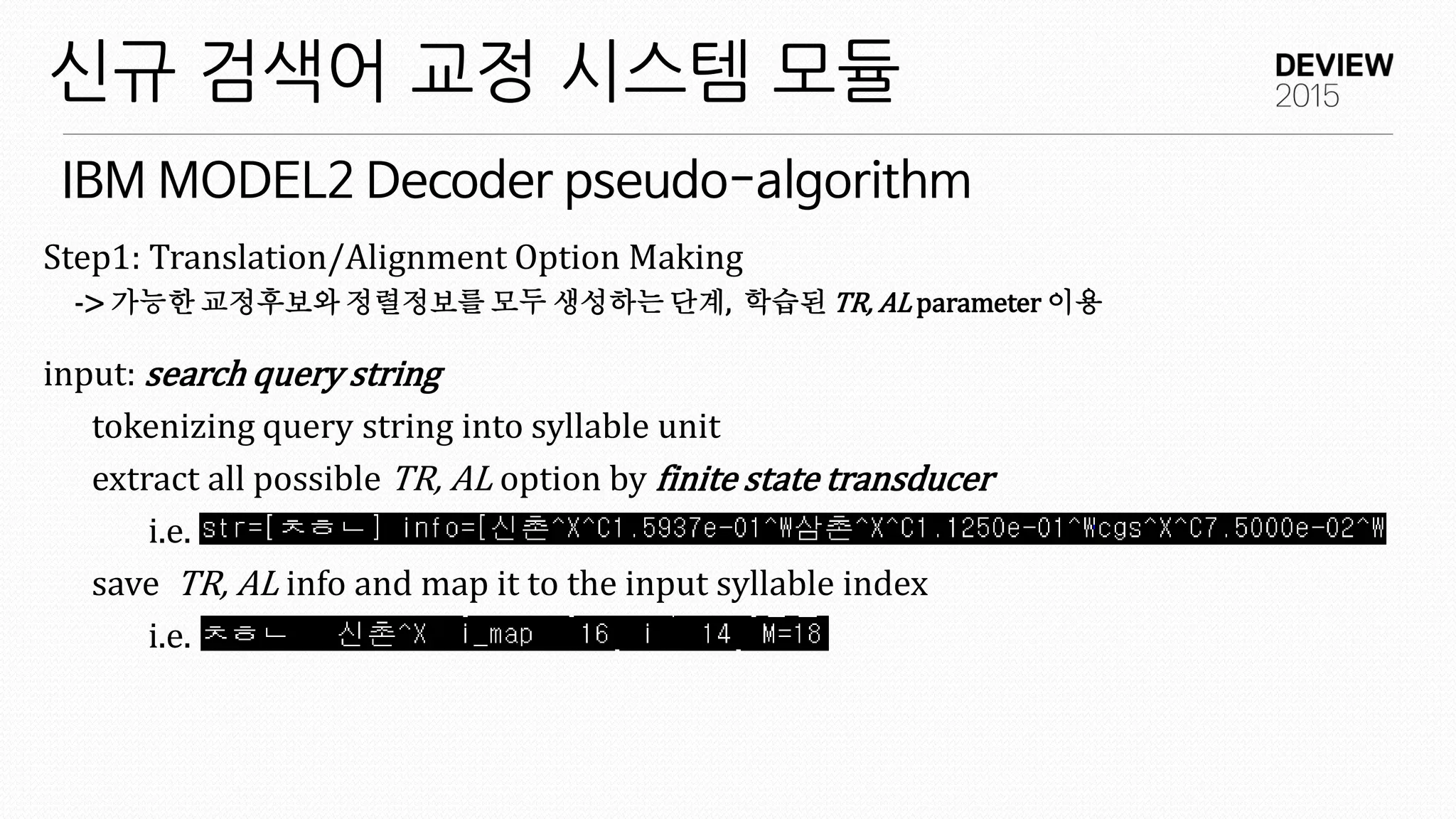 IBM MODEL2 Decoder pseudo-algorithm
신규 검색어 교정 시스템 모듈
Step1: Translation/Alignment Option Making
-> 가능한 교정후보와 정렬정보를 모두 생성하는 단계, 학습된 TR, AL parameter 이용
input: search query string
tokenizing query string into syllable unit
extract all possible TR, AL option by finite state transducer
i.e.
save TR, AL info and map it to the input syllable index
i.e.
 