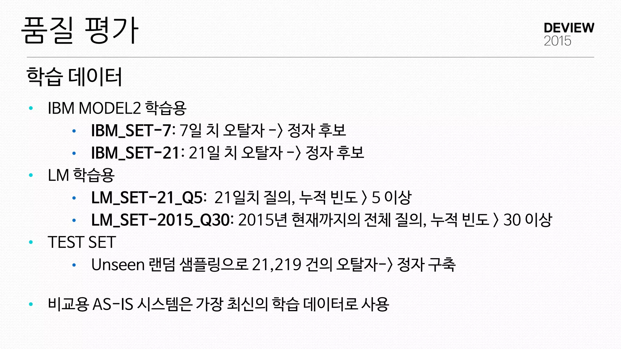 학습 데이터
품질 평가
• IBM MODEL2 학습용
• IBM_SET-7: 7일 치 오탈자 -> 정자 후보
• IBM_SET-21: 21일 치 오탈자 -> 정자 후보
• LM 학습용
• LM_SET-21_Q5: 21일치 질의, 누적 빈도 > 5 이상
• LM_SET-2015_Q30: 2015년 현재까지의 전체 질의, 누적 빈도 > 30 이상
• TEST SET
• Unseen 랜덤 샘플링으로 21,219 건의 오탈자-> 정자 구축
• 비교용 AS-IS 시스템은 가장 최신의 학습 데이터로 사용
 