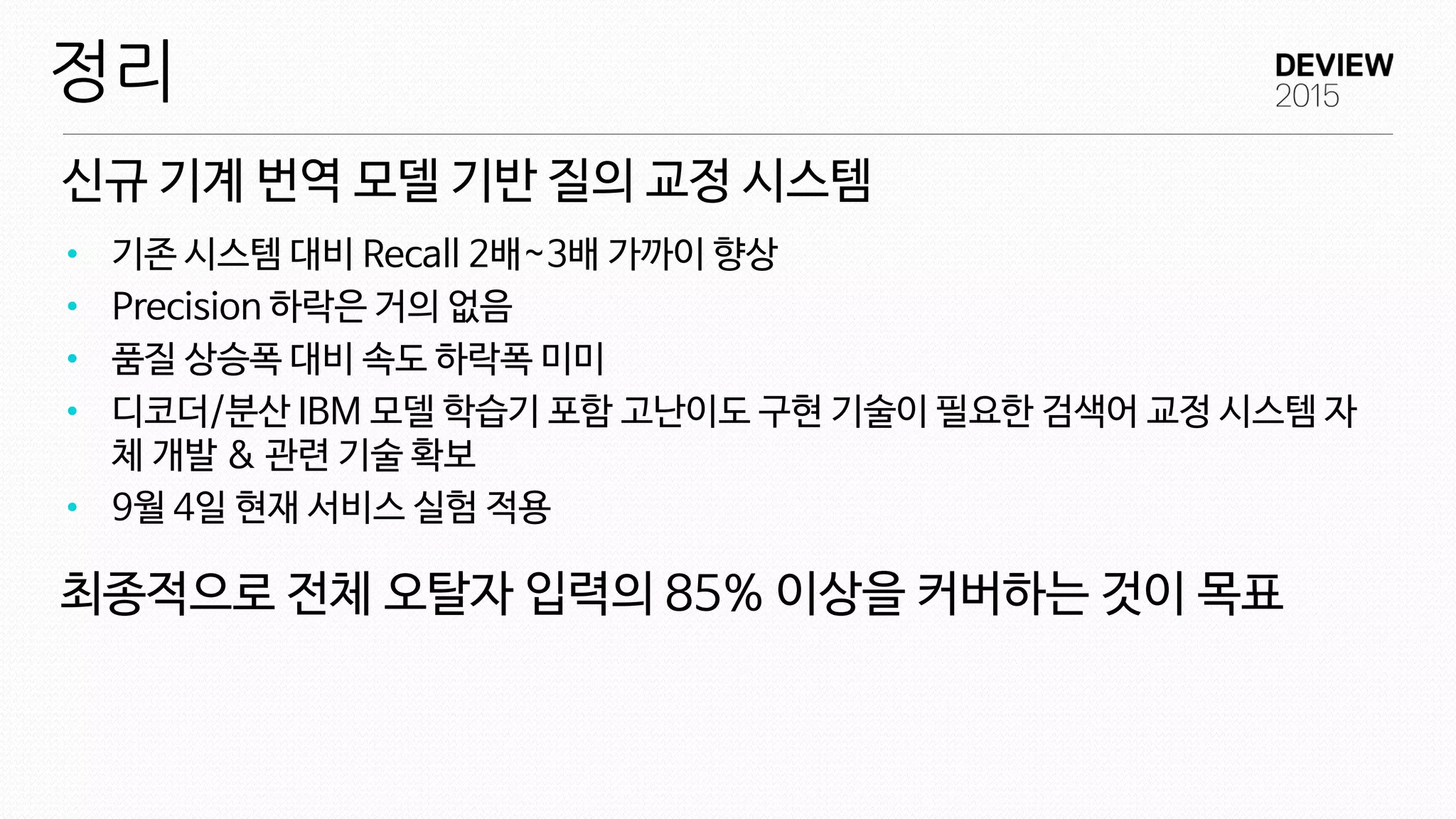 신규 기계 번역 모델 기반 질의 교정 시스템
정리
• 기존 시스템 대비 Recall 2배~3배 가까이 향상
• Precision 하락은 거의 없음
• 품질 상승폭 대비 속도 하락폭 미미
• 디코더/분산 IBM 모델 학습기 포함 고난이도 구현 기술이 필요한 검색어 교정 시스템 자
체 개발 & 관련 기술 확보
• 9월 4일 현재 서비스 실험 적용
최종적으로 전체 오탈자 입력의 85% 이상을 커버하는 것이 목표
 