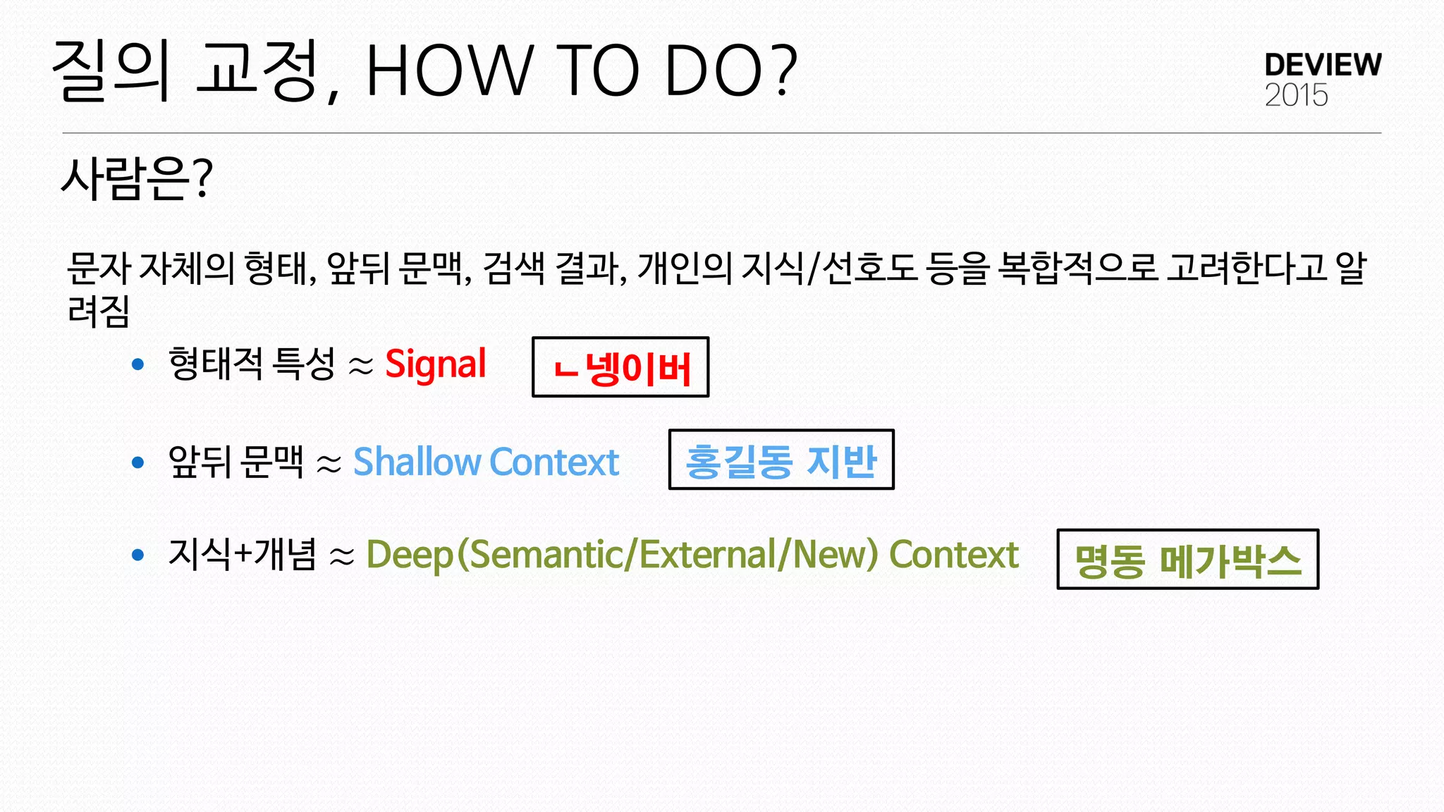 문자 자체의 형태, 앞뒤 문맥, 검색 결과, 개인의 지식/선호도 등을 복합적으로 고려한다고 알
려짐
 형태적 특성 ≈ Signal
 앞뒤 문맥 ≈ Shallow Context
 지식+개념 ≈ Deep(Semantic/External/New) Context
사람은?
질의 교정, HOW TO DO?
ㄴ넹이버
홍길동 지반
명동 메가박스
 