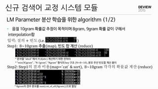 LM Parameter 분산 학습을 위한 algorithm (1/2)
신규 검색어 교정 시스템 모듈
• 음절 10gram 확률값 추정이 목적이며 8gram, 9gram 확률 같이 구해서
interpolation함
입력:...