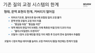 형태, 문맥 표현의 한계, 커버리지 떨어짐
기존 질의 교정 시스템의 한계
 띄어쓰기오류, 철자오류 동시에 포함된 질의 교정 불가
 문맥 반영 오탈자 교정 처리 미흡
 “홍길동 아등” “홍길돌 지반”
 대역 패턴의 편집거리 N제한, 이에 특화된 어절 단위 디코더 이슈
 “플라스틱일랜드 트렌치이”
 오탈자->정자 교정 패턴을 편집 거리 제한 후 단순히 연속 질의에서 추출함
오탈자->정자 학습 데이터를 늘려도 교정 커버리지/품질 개선에는 한계가 있음
 