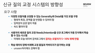 요구 사항
신규 질의 교정 시스템의 방향성
 다양한 오탈자를 교정할 수 있는 Generality와 Detail을 가진 모델 구현
 형태적 특징, 문맥을 잘 반영할 수 있어야 함
 입력장치 상관 없이 적용
 속도 빨라야 함
 사용자의 새로운 질의 교정 Needs/Intention을 신규 로그에서 자동 인식해서 학습
할 수 있는 시스템
 어제와 오늘 네이버 검색로그에서 겹치는 오탈자가 5~10% 밖에 안됨
 학습 데이터 양에 비례해 교정 품질과 커버리지가 증가하는 모델
 unseen처리에도 강해야 함
 