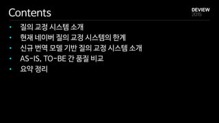 Contents
• 질의 교정 시스템 소개
• 현재 네이버 질의 교정 시스템의 한계
• 신규 번역 모델 기반 질의 교정 시스템 소개
• AS-IS, TO-BE 간 품질 비교
• 요약 정리
 
