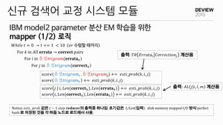 IBM model2 parameter 분산 EM 학습을 위한
mapper (1/2) 로직
신규 검색어 교정 시스템 모듈
𝑊ℎ𝑖𝑙𝑒 𝑡 = 0 → 𝑡 += 1 < 10 𝑜𝑟 수렴할 때까지
For 𝑘 in 𝐴𝑙𝑙 𝐞𝐫𝐫𝐚𝐭𝐚 → 𝐜𝐨𝐫𝐫𝐞𝐜𝐭 pairs
For 𝑖 in 음절𝑡𝑟𝑖𝑔𝑟𝑎𝑚(𝐞𝐫𝐫𝐚𝐭𝐚 𝑘)
For 𝑗 in 음절𝑡𝑟𝑖𝑔𝑟𝑎𝑚(𝐜𝐨𝐫𝐫𝐞𝐜𝐭 𝑘)
s𝑐𝑜𝑟𝑒(음절𝑡𝑟𝑖𝑔𝑟𝑎𝑚𝒊 , 음절𝑡𝑟𝑖𝑔𝑟𝑎𝑚𝒋) += 𝑒𝑠𝑡𝑖_𝑝𝑟𝑜𝑏(𝑘, 𝑖, 𝑗)
s𝑐𝑜𝑟𝑒 음절𝑡𝑟𝑖𝑔𝑟𝑎𝑚𝒊 += 𝑒𝑠𝑡𝑖_𝑝𝑟𝑜𝑏(𝑘, 𝑖, 𝑗)
s𝑐𝑜𝑟𝑒 𝑗 | 𝑖, 𝐿𝑒𝑛(𝐜𝐨𝐫𝐫𝐞𝐜𝐭 𝑘), 𝐿𝑒𝑛 𝐞𝐫𝐫𝐚𝐭𝐚 𝑘 += 𝑒𝑠𝑡𝑖_𝑝𝑟𝑜𝑏(𝑘, 𝑖, 𝑗)
s𝑐𝑜𝑟𝑒 𝑖, 𝐿𝑒𝑛(𝐜𝐨𝐫𝐫𝐞𝐜𝐭 𝑘), 𝐿𝑒𝑛 𝐞𝐫𝐫𝐚𝐭𝐚 𝑘 += 𝑒𝑠𝑡𝑖_𝑝𝑟𝑜𝑏(𝑘, 𝑖, 𝑗)
Notice: 𝑒𝑠𝑡𝑖_ 𝑝𝑟𝑜𝑏 값은 𝑡 − 1 𝑠𝑡𝑒𝑝 𝐫𝐞𝐝𝐮𝐜𝐞𝐫의 출력중 하나임. 초기값은 1/Len 입력 . disk memory mapped I/O 방식 perfect
hash 로 저장된 것을 각 하둡 노드로 로드해서 사용.
출력: 𝑇𝑅 𝐸𝑟𝑟𝑎𝑡𝑎𝑖 𝐶𝑜𝑟𝑟𝑒𝑐𝑡𝑖𝑜𝑛𝑗 계산용
출력: 𝐴𝐿 𝑗 𝑖, 𝑙, 𝑚 계산용
 