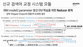 IBM model2 parameter 분산 EM 학습을 위한 Reducer 로직
신규 검색어 교정 시스템 모듈
• 입력: Mapper Output의 정렬 후 SUM된 결과
𝒆𝒔𝒕𝒊_𝒑𝒓𝒐𝒃 𝒌, 𝒊, 𝒋 =
𝐴𝐿 𝑗 | 𝑖,𝐿𝑒𝑛(𝐜𝐨𝐫𝐫𝐞𝐜𝐭 𝑘),𝐿𝑒𝑛 𝐞𝐫𝐫𝐚𝐭𝐚 𝑘 ∗𝑇𝑅 음절 𝑡𝑟𝑖𝑔𝑟𝑎𝑚 𝒋｜ 음절 𝑡𝑟𝑖𝑔𝑟𝑎𝑚 𝒊
𝐴𝐿 𝑗 | 𝑖,𝐿𝑒𝑛(𝐜𝐨𝐫𝐫𝐞𝐜𝐭 𝑘),𝐿𝑒𝑛 𝐞𝐫𝐫𝐚𝐭𝐚 𝑘 ∗𝑇𝑅 음절 𝑡𝑟𝑖𝑔𝑟𝑎𝑚 𝒋｜ 음절 𝑡𝑟𝑖𝑔𝑟𝑎𝑚 𝒊
𝐿𝑒𝑛(𝐜𝐨𝐫𝐫𝐞𝐜𝐭 𝑘)
𝑗=0
For 𝒔𝒄𝒐𝒓𝒆(… ) in 분모값 {s𝑐𝑜𝑟𝑒(음절𝑡𝑟𝑖𝑔𝑟𝑎𝑚𝒊 ) or s𝑐𝑜𝑟𝑒 𝑖, 𝐿𝑒𝑛(𝐜𝐨𝐫𝐫𝐞𝐜𝐭 𝑘), 𝐿𝑒𝑛 𝐞𝐫𝐫𝐚𝐭𝐚 𝑘 }
𝑇𝑅 음절𝑡𝑟𝑖𝑔𝑟𝑎𝑚𝒋｜ 음절𝑡𝑟𝑖𝑔𝑟𝑎𝑚𝒊 =
𝑠𝑐𝑜𝑟𝑒 음절 𝑡𝑟𝑖𝑔𝑟𝑎𝑚𝒊 ,음절 𝑡𝑟𝑖𝑔𝑟𝑎𝑚 𝒋
s𝑐𝑜𝑟𝑒(음절 𝑡𝑟𝑖𝑔𝑟𝑎𝑚𝒊 )
𝐴𝐿 𝑗 | 𝑖, 𝐿𝑒𝑛(𝐜𝐨𝐫𝐫𝐞𝐜𝐭 𝑘), 𝐿𝑒𝑛 𝐞𝐫𝐫𝐚𝐭𝐚 𝑘 =
s𝑐𝑜𝑟𝑒 𝑗 | 𝑖, 𝐿𝑒𝑛(𝐜𝐨𝐫𝐫𝐞𝐜𝐭 𝑘), 𝐿𝑒𝑛 𝐞𝐫𝐫𝐚𝐭𝐚 𝑘
s𝑐𝑜𝑟𝑒 𝑖, 𝐿𝑒𝑛(𝐜𝐨𝐫𝐫𝐞𝐜𝐭 𝑘), 𝐿𝑒𝑛 𝐞𝐫𝐫𝐚𝐭𝐚 𝑘
For 𝒔𝒄𝒐𝒓𝒆(… ) in 분자값 {score 음절𝑡𝑟𝑖𝑔𝑟𝑎𝑚𝒊 , 음절𝑡𝑟𝑖𝑔𝑟𝑎𝑚𝒋 or s𝑐𝑜𝑟𝑒 𝑗 | 𝑖, 𝐿𝑒𝑛(𝐜𝐨𝐫𝐫𝐞𝐜𝐭 𝑘), 𝐿𝑒𝑛 𝐞𝐫𝐫𝐚𝐭𝐚 𝑘 }
출력: 대역확률, 정렬확률
𝑝𝑎𝑟𝑎𝑚𝑒𝑡𝑒𝑟 𝑒𝑠𝑡𝑖𝑚𝑎𝑡𝑖𝑜𝑛
출력:t+1 step에 사용될 score 업데이트 값 계산, perfect hash구조로 disk에 저장
For 𝒔𝒄𝒐𝒓𝒆(… ) in 분자값 {score 음절𝑡𝑟𝑖𝑔𝑟𝑎𝑚𝒊 , 음절𝑡𝑟𝑖𝑔𝑟𝑎𝑚𝒋 or s𝑐𝑜𝑟𝑒 𝑗 | 𝑖, 𝐿𝑒𝑛(𝐜𝐨𝐫𝐫𝐞𝐜𝐭 𝑘), 𝐿𝑒𝑛 𝐞𝐫𝐫𝐚𝐭𝐚 𝑘 }
 