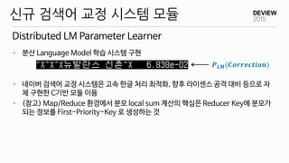 Distributed LM Parameter Learner
신규 검색어 교정 시스템 모듈
• 분산 Language Model 학습 시스템 구현
• 네이버 검색어 교정 시스템은 고속 한글 처리 최적화, 향후 라이센스 공격 대비 등으로 자
체 구현한 C기반 모듈 이용
• (참고) Map/Reduce 환경에서 분모 local sum 계산의 핵심은 Reducer Key에 분모가
되는 정보를 First-Priority-Key 로 생성하는 것
𝑷 𝑳𝑴(𝑪𝒐𝒓𝒓𝒆𝒄𝒕𝒊𝒐𝒏)
 