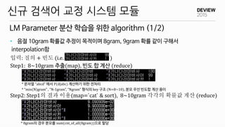 LM Parameter 분산 학습을 위한 algorithm (1/2)
신규 검색어 교정 시스템 모듈
• 음절 10gram 확률값 추정이 목적이며 8gram, 9gram 확률 같이 구해서
interpolation함
입력: 질의 + 빈도 (i.e. )
Step1: 8~10gram 추출(map), 빈도 합 계산 (reduce)
* 문자열 “abcd” 에서 P(d|abc) 계산하기 위한 전처리
* “min(N)gram” , “N-1gram”, “Ngram” 형식의 key 구조 (N=8~10), 분모 우선 빈도합 계산 용이
Step2: Step1의 결과 이용(map=`cat` & sort), 8~10gram 각각의 확률값 계산 (reduce)
* 8gram의 경우 분모를 sum(cnt_of_all(8gram))으로 할당
 