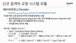 ...
가능한 여러 교정 결과 중 최적의 후보를 생성하는 모듈
 질의 특성상 Monotonic Alignment 가정, 최적 후보를 Dynamic Algorithm으로
계산, 중간 확률 값으로 불필요한 후보 Cutting
 속도를 위해 C언어로 개발
처리 예: “뉴발란스 신ㅊㅎㄴ”
 Step1, Translation/Align Option Making
IBM MODEL2 Decoder
신규 검색어 교정 시스템 모듈
“<S>뉴발” -> “<S>뉴발/1.33e-03”
“발란스” -> “발란스/9.84e-01” | “밸런스/2.03e-03” | “발리스/1.30e-03”
“ㅊㅎㄴ” -> “신촌/1.59e-01” | “삼촌/1.12e-01” | “cgs/7.50e-02”
𝑨𝒓𝒈𝒎𝒂𝒙 𝒄𝒂𝒏𝒅𝒊𝒅𝒂𝒕𝒆 𝑷 𝑰𝑩𝑴+𝑳𝑴 𝑪𝒐𝒓𝒓𝒆𝒄𝒕 𝑪𝒂𝒏𝒅𝒊𝒅𝒂𝒕𝒆 𝑬𝒓𝒓𝒂𝒕𝒂
 