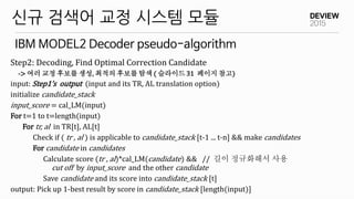 IBM MODEL2 Decoder pseudo-algorithm
신규 검색어 교정 시스템 모듈
Step2: Decoding, Find Optimal Correction Candidate
-> 여러 교정 후보를 생성, 최적의 후보를 탐색 ( 슬라이드 31 페이지 참고)
input: Step1’s output (input and its TR, AL translation option)
initialize candidate_stack
input_score = cal_LM(input)
For t=1 to t=length(input)
For tr, al in TR[t], AL[t]
Check if ( tr , al ) is applicable to candidate_stack [t-1 ... t-n] && make candidates
For candidate in candidates
Calculate score (tr , al)*cal_LM(candidate) && // 길이 정규화해서 사용
cut off by input_score and the other candidate
Save candidate and its score into candidate_stack [t]
output: Pick up 1-best result by score in candidate_stack [length(input)]
 