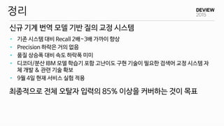 신규 기계 번역 모델 기반 질의 교정 시스템
정리
• 기존 시스템 대비 Recall 2배~3배 가까이 향상
• Precision 하락은 거의 없음
• 품질 상승폭 대비 속도 하락폭 미미
• 디코더/분산 IBM 모델 학습기 포함 고난이도 구현 기술이 필요한 검색어 교정 시스템 자
체 개발 & 관련 기술 확보
• 9월 4일 현재 서비스 실험 적용
최종적으로 전체 오탈자 입력의 85% 이상을 커버하는 것이 목표
 