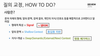 문자 자체의 형태, 앞뒤 문맥, 검색 결과, 개인의 지식/선호도 등을 복합적으로 고려한다고 알
려짐
 형태적 특성 ≈ Signal
 앞뒤 문맥 ≈ Shallow Context
 지식+개념 ≈ Deep(Semantic/External/New) Context
사람은?
질의 교정, HOW TO DO?
ㄴ넹이버
홍길동 지반
명동 메가박스
 