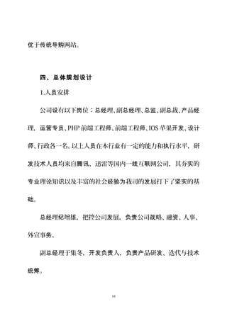 于 网站。优 传统导购
四、总体规划设计
1.人 安排员
公司 有以下 位： 理、副 理、 、副 裁、 品设 岗 总经 总经 总监 总 产 经
理， 、运营专员 PHP 前端工程 、前端工程 、师 师 IOS 苹果 、开发 设计
、行政各一名。以上人 在本行 有一定的能力和 行水平，研师 员 业 执
技 人 均来自 、迅雷等国内一 互 网公司，其夯 的发 术 员 腾讯 线 联 实
理 知 以及丰富的社会 我司的 展打下了 的基专业 论 识 经验为 发 坚实
。础
理 增雄，把控公司 展， 公司 略、融 、人事、总经 纪 发 负责 战 资
外宣事 。务
副 理于集冬， 人， 品研 、迭代与技总经 开发负责 负责产 发 术
。统筹
10
 