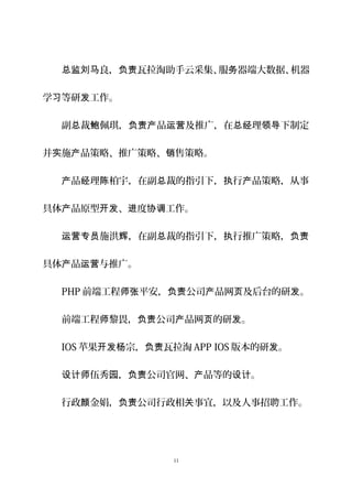良， 瓦拉淘助手云采集、服 器端大数据、机器总监刘马 负责 务
学 等研 工作。习 发
副 裁 佩琪， 品 及推广，在 理 下制定总 鲍 负责产 运营 总经 领导
并 施 品策略、推广策略、 售策略。实 产 销
品 理 柏宇，在副 裁的指引下， 行 品策略，从事产 经 陈 总 执 产
具体 品原型 、 度 工作。产 开发 进 协调
施洪 ，在副 裁的指引下， 行推广策略，运营专员 辉 总 执 负责
具体 品 与推广。产 运营
PHP 前端工程 平安， 公司 品网 及后台的研 。师张 负责 产 页 发
前端工程 黎畏， 公司 品网 的研 。师 负责 产 页 发
IOS 苹果 宗， 瓦拉开发杨 负责 淘 APP IOS 版本的研 。发
伍秀 ， 公司官网、 品等的 。设计师 园 负责 产 设计
行政 金娟， 公司行政相 事宜，以及人事招聘工作。颜 负责 关
11
 