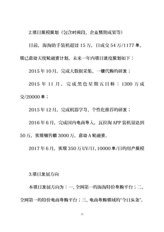 2. 目 模 （包含 段、企 期成果等）项 规 规划 时间 业预
目前，海淘助手装机超过 15 万，日成交 54 万/1177 ，单
已 天使 融 ，未来一年内 目 度 如下：现 启动 轮 资计划 项 进 规划
2015 年 10 月，完成大数据采集、一 代 的研 ；键 购 发
2015 年 11 月 ， 完 成 黑 色 星 期 五 目 ：标 1300 万 成
交/20000 ；单
2015 年 12 月，完成机器学 、个性化推荐的研 ；习 发
2016 年 6 月，完成国内 商 入，瓦拉淘电 导 APP 装机量 到达
50 万， 售实现销 额 3000 万，启动 A 融 。轮 资
2017 年 6 月，实现 350 万 UV/日、10000 单/日的用 模户规
3. 目 展方向项 发
本 目 展方向 ：一、全网第一的海淘特价 平台；二、项 发 为 导购
全网第一的特价 商 平台；三、 商 域的“今日 条”。电 导购 电 导购领 头
12
 
