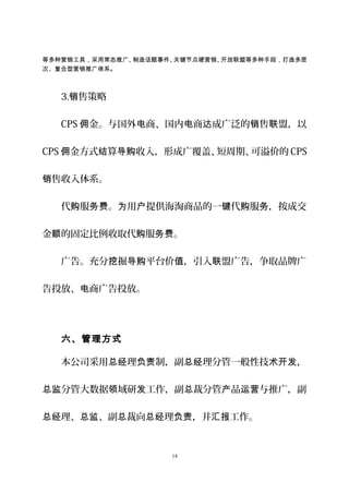 等多种营销工具，采用常态推广、制造话题事件、关键节点硬营销、开放联盟等多种手段，打造多层
次、复合型营销推广体系。
3. 售策略销
CPS 金。与国外 商、国内 商 成广泛的 售 盟，以佣 电 电 达 销 联
CPS 金方式 算 收入，形成广覆盖、短周期、可溢价的佣 结 导购 CPS
售收入体系。销
代 服 。 用 提供海淘商品的一 代 服 ，按成交购 务费 为 户 键 购 务
金 的固定比例收取代 服 。额 购 务费
广告。充分 掘 平台价 ，引入 盟广告，争取品牌广挖 导购 值 联
告投放、 商广告投放。电
六、管理方式
本公司采用 理 制，副 理分管一般性技 ，总经 负责 总经 术开发
分管大数据 域研 工作，副 裁分管 品 与推广，副总监 领 发 总 产 运营
理、 、副 裁向 理 ，并 工作。总经 总监 总 总经 负责 汇报
14
 