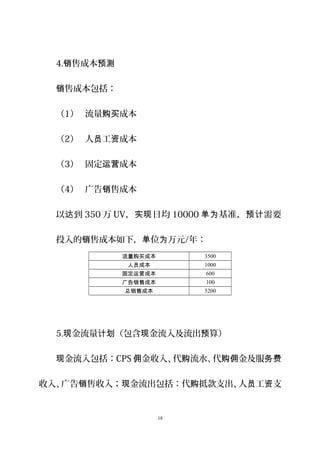 4. 售成本销 预测
售成本包括：销
（1） 流量 成本购买
（2） 人 工 成本员 资
（3） 固定 成本运营
（4） 广告 售成本销
以 到达 350 万 UV， 日均实现 10000 基准， 需要单为 预计
投入的 售成本如下， 位 万元销 单 为 /年：
流量购买成本 3500
人员成本 1000
固定运营成本 600
广告销售成本 100
总销售成本 5200
5. 金流量 （包含 金流入及流出 算）现 计划 现 预
金流入包括：现 CPS 金收入、代 流水、代 金及服佣 购 购佣 务费
收入、广告 售收入； 金流出包括：代 抵款支出、人 工 支销 现 购 员 资
18
 
