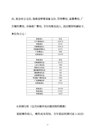 出、租金 公支出、服 器 支出、管理 用、 用、广办 务 带宽设备 费 运营费
告 售 用、市 推广 用。全年的 金流入、流出 算明 如下销 费 场 费 现 预 细 ，
位 万元：单 为
现金流入 万元
CPS 佣金收入 4106.25
代购流水 82125
代购佣金收入 4106.25
代购服务费收入 82125
广告费收入 3000
总现金流入 101550
现金流出 万元
代购抵款支出 82125
人员工资支出 1000
租金办公支出 300
服务器带宽支出 100
管理费用支出 100
运营费用支出 100
市场推广费用支出 3500
广告销售成本 100
总现金流出 87325
现金流入 101550
现金流出 87325
净现金流 14225
6.利 分析（包含回 率及回 周期的 ）润 报 报 预测
根据 售收入、 售成本得知，全年税前利 可销 销 润 达 1.4225
19
 
