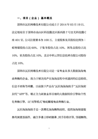 一、项目（企业） 基本概况
深圳市瓦拉网 技 有限公司成立于络 术 2014 年 03 月 19 日，
法定地址位于深圳市南山区科技 北区新西路园 7 号 光科技兰 园 C
座 401 室。公司注册 本资 为 100 万，主要股 及其股份比例 ：东 为
增雄股份占比纪 60%，于集冬股份占比 10%， 良股份占比刘马
10%，崔杰股份占比 10%，北京中科云智信息技 有限公司股份术
占比 10%。
深圳市瓦拉网 技 有限公司是一家 从事大数据海淘络 术 专业 电
商 的企 ，致力于解决用 在海淘 程中所遇到的信息障碍导购 业 户 过 、
信息不 称等 。目前旗下 品有“瓦拉淘海淘助手”“瓦拉淘密对 问题 产
封代”“APP”等。 正全力研 界首 的大数据特价引擎和个性现 发业 创
化 引擎，以“双擎模式” 底 覆 商 行 。导购 彻 颠 电 导购 业
瓦拉淘海淘助手是一款 化海淘 物流程、提供海淘便捷服简 购
的 器插件，融合多 言即 翻 、到手价格 算、穿越 物务 浏览 语 时 译 计 购 、
3
 