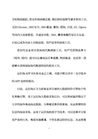 全程物流跟踪、 史价格曲 比 、微信降价提醒等 多 用工具历 线 较 诸 实 。
支持 Chrome、360 安全、360 速、 豹、搜狗、百度、极 猎 UC、Opera
等国内主流 器，并通 谷歌、浏览 过 360、 管家官方 。腾讯电脑 认证
目前已成 市面上功能最强、用 最多的海淘工具。为 户
密封代是 界首款海淘代 溯源工具，用 凭借物流 号业 购 户 单
（境外、境内）就可以反 商品 截 、物流 迹，也是第一款查 订单 图 轨
能 有效增强海淘代 透明度的 用工具。够 购 实
瓦拉淘 APP IOS 版本 已上 ，功能不断完善中；安卓版本业 线
的 APP 也即将推出。
目前，瓦拉淘正全力研 界首 的大数据特价引擎和个性发业 创
化 引擎。基于瓦拉淘大数据采集后台，可以 控数以千导购 实时监
万 的海外 商商品数据，分 价格 ，从而 特价计 电 钟级记录 变动 实现
信息的海量采集。而基于瓦拉淘机器学 技 ，可以 并分析习 术 记录
用 行 ， 建 趣 ，个性化推送特价信息，从而户访问 为 构 兴 图谱 实现
4
 